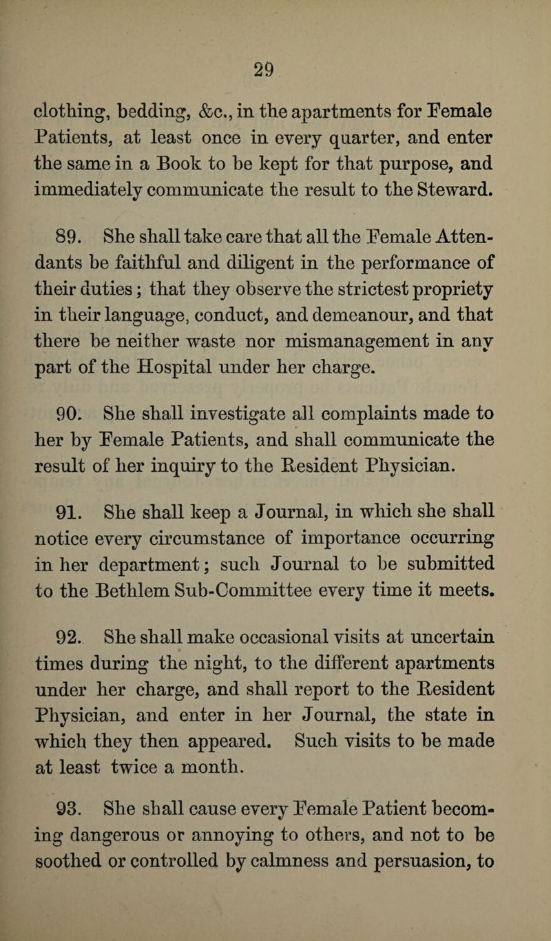 clothing, bedding, &c,, in the apartments for Female Patients, at least once in every quarter, and enter the same in a Book to he kept for that purpose, and immediately communicate the result to the Steward. 89. She shall take care that all the Female Atten¬ dants be faithful and diligent in the performance of their duties; that they observe the strictest propriety in their language, conduct, and demeanour, and that there be neither waste nor mismanagement in any part of the Hospital under her charge. 90. She shall investigate a]l complaints made to her by Female Patients, and shall communicate the result of her inquiry to the Resident Physician. 91. She shall keep a Journal, in which she shall notice every circumstance of importance occurring in her department; such Journal to be submitted to the Bethlem Sub-Committee every time it meets. 92. She shall make occasional visits at uncertain times during the night, to the different apartments under her charge, and shall report to the Resident Physician, and enter in her Journal, the state in which they then appeared. Such visits to be made at least twice a month. 93. She shall cause every Female Patient becom¬ ing dangerous or annoying to others, and not to be soothed or controlled by calmness and persuasion, to