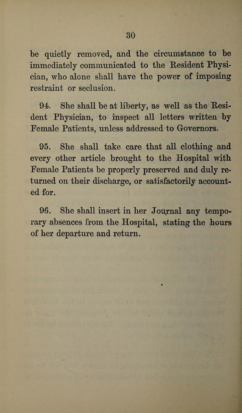 be quietly removed, and the circumstance to be immediately communicated to the Resident Physi¬ cian, who alone shall have the power of imposing restraint or seclusion, 94. She shall be at liberty, as well as the Resi¬ dent Physician, to inspect all letters written by Pemale Patients, unless addressed to Governors. 95. She shall take care that all clothing and every other article brought to the Hospital with Pemale Patients be properly preserved and duly re¬ turned on their discharge, or satisfactorily account¬ ed for. 96. She shall insert in her Journal any tempo¬ rary absences from the Hospital, stating the hours of her departure and return.