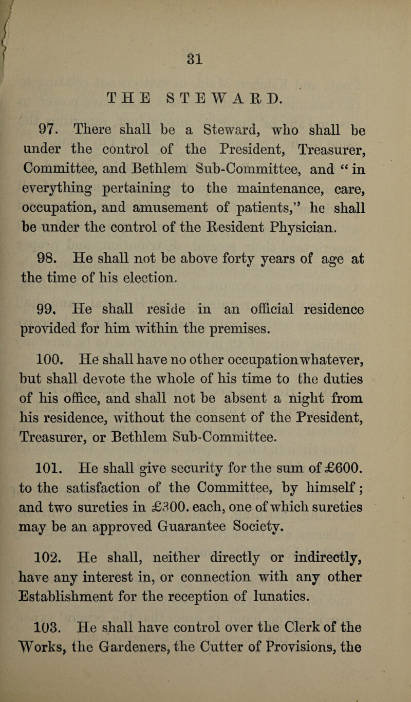 THE STEWARD. 97. There shall be a Steward, who shall he under the control of the President, Treasurer, Committee, and Bethlem Sub-Committee, and “ in everything pertaining to the maintenance, care, occupation, and amusement of patients,” he shall be under the control of the Resident Physician. 98. He shall not be above forty years of age at the time of his election. 99. He shall reside in an official residence provided for him within the premises. 100. He shall have no other occupation whatever, but shall devote the whole of his time to the duties of his office, and shall not be absent a night from his residence, without the consent of the President, Treasurer, or Bethlem Sub-Committee. 101. He shall give security for the sum of £600. to the satisfaction of the Committee, by himself; and two sureties in £300. each, one of which sureties may be an approved Guarantee Society. 102. He shall, neither directly or indirectly, have any interest in, or connection with any other Establishment for the reception of lunatics. 103. He shall have control over the Clerk of the Works, the Gardeners, the Cutter of Provisions, the