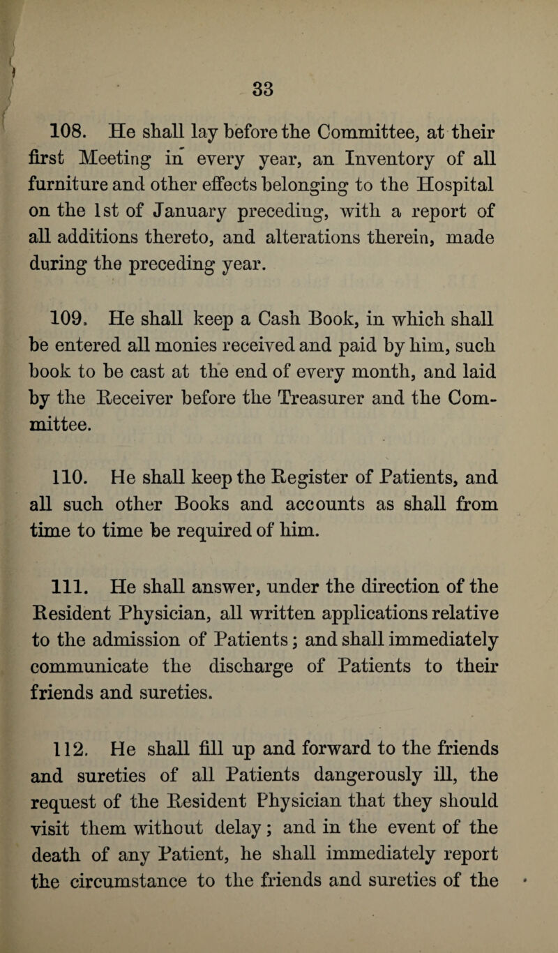 108. He shall lay before the Committee, at their first Meeting in every year, an Inventory of all furniture and other effects belonging to the Hospital on the 1st of January preceding, with a report of all additions thereto, and alterations therein, made during the preceding year. 109. He shall keep a Cash Book, in which shall be entered all monies received and paid by him, such book to be cast at the end of every month, and laid by the Receiver before the Treasurer and the Com¬ mittee. 110. He shall keep the Register of Patients, and all such other Books and accounts as shall from time to time he required of him. 111. He shall answer, under the direction of the Resident Physician, all written applications relative to the admission of Patients; and shall immediately communicate the discharge of Patients to their friends and sureties. 112. He shall fill up and forward to the friends and sureties of all Patients dangerously ill, the request of the Resident Physician that they should visit them without delay; and in the event of the death of any Patient, he shall immediately report the circumstance to the friends and sureties of the *