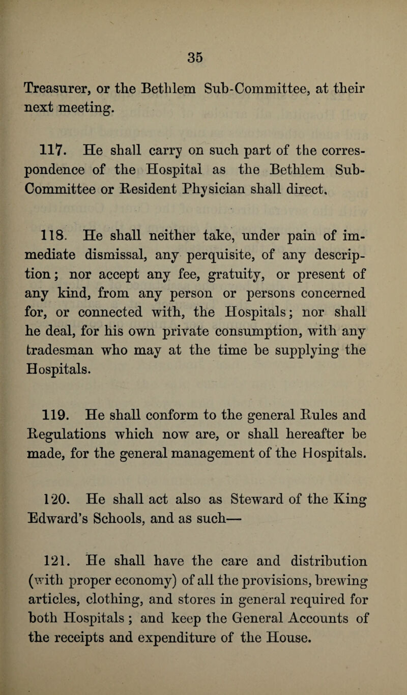 Treasurer, or the Betlilem Sub-Committee, at their next meeting. 117. He shall carry on such part of the corres¬ pondence of the Hospital as the Betlilem Sub- Committee or Resident Physician shall direct. 118. He shall neither take, under pain of im¬ mediate dismissal, any perquisite, of any descrip¬ tion; nor accept any fee, gratuity, or present of any kind, from any person or persons concerned for, or connected with, the Hospitals; nor shall he deal, for his own private consumption, with any tradesman who may at the time he supplying the Hospitals. 119. He shall conform to the general Buies and Regulations which now are, or shall hereafter he made, for the general management of the Hospitals. 120. He shall act also as Steward of the King Edward’s Schools, and as such— 121. He shall have the care and distribution (with proper economy) of all the provisions, brewing articles, clothing, and stores in general required for both Hospitals ; and keep the General Accounts of the receipts and expenditure of the House.