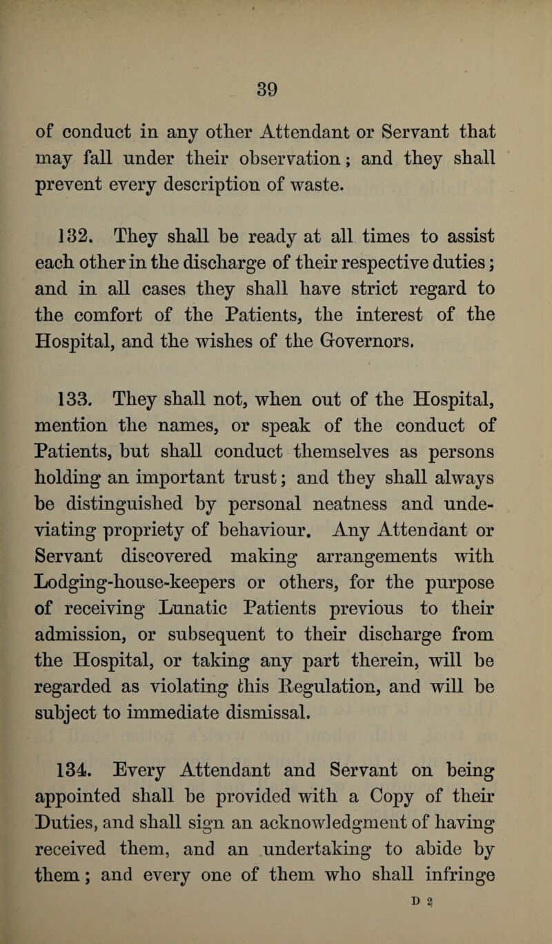 of conduct in any other Attendant or Servant that may fall under their observation; and they shall prevent every description of waste. 132. They shall he ready at all times to assist each other in the discharge of their respective duties; and in all cases they shall have strict regard to the comfort of the Patients, the interest of the Hospital, and the wishes of the Governors. 133. They shall not, when out of the Hospital, mention the names, or speak of the conduct of Patients, but shall conduct themselves as persons holding an important trust; and they shall always be distinguished by personal neatness and unde¬ viating propriety of behaviour. Any Attendant or Servant discovered making arrangements with Lodging-house-keepers or others, for the purpose of receiving Lunatic Patients previous to their admission, or subsequent to their discharge from the Hospital, or taking any part therein, will he regarded as violating this Regulation, and will he subject to immediate dismissal. 134. Every Attendant and Servant on being appointed shall he provided with a Copy of their Duties, and shall sign an acknowledgment of having received them, and an undertaking to abide by them; and every one of them who shall infringe D 2