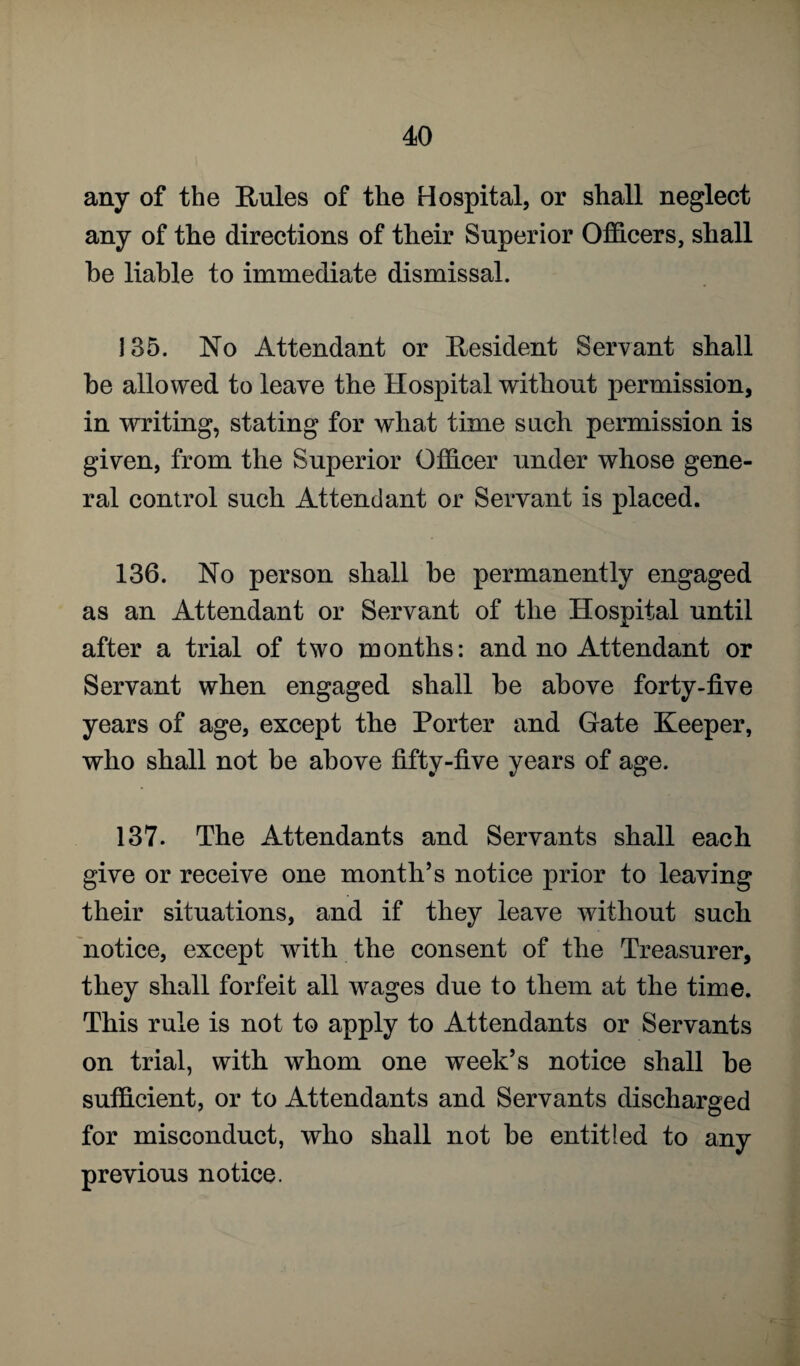 any of the Rules of the Hospital, or shall neglect any of the directions of their Superior Officers, shall he liable to immediate dismissal. 135. No Attendant or Resident Servant shall be allowed to leave the Hospital without permission, in writing, stating for what time such permission is given, from the Superior Officer under whose gene¬ ral control such Attendant or Servant is placed. 136. No person shall be permanently engaged as an Attendant or Servant of the Hospital until after a trial of two months: and no Attendant or Servant when engaged shall be above forty-five years of age, except the Porter and Gate Keeper, who shall not be above fifty-five years of age. 137. The Attendants and Servants shall each give or receive one month’s notice prior to leaving their situations, and if they leave without such notice, except with the consent of the Treasurer, they shall forfeit all wages due to them at the time. This rule is not to apply to Attendants or Servants on trial, with whom one week’s notice shall be sufficient, or to Attendants and Servants discharged for misconduct, who shall not be entitled to any previous notice.