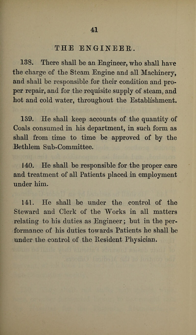 THE ENGINEER. 138. There shall he an Engineer, who shall have the charge of the Steam Engine and all Machinery, and shall be responsible for their condition and pro¬ per repair, and for the requisite supply of steam, and hot and cold water, throughout the Establishment. 139. He shall keep accounts of the quantity of Coals consumed in his department, in such form as shall from time to time be approved of by the Rethlem Sub-Committee. 140. He shall be responsible for the proper care and treatment of all Patients placed in employment under him. 141. He shall be under the control of the Steward and Clerk of the Works in all matters relating to his duties as Engineer; but in the per¬ formance of his duties towards Patients he shall be under the control of the Resident Physician.