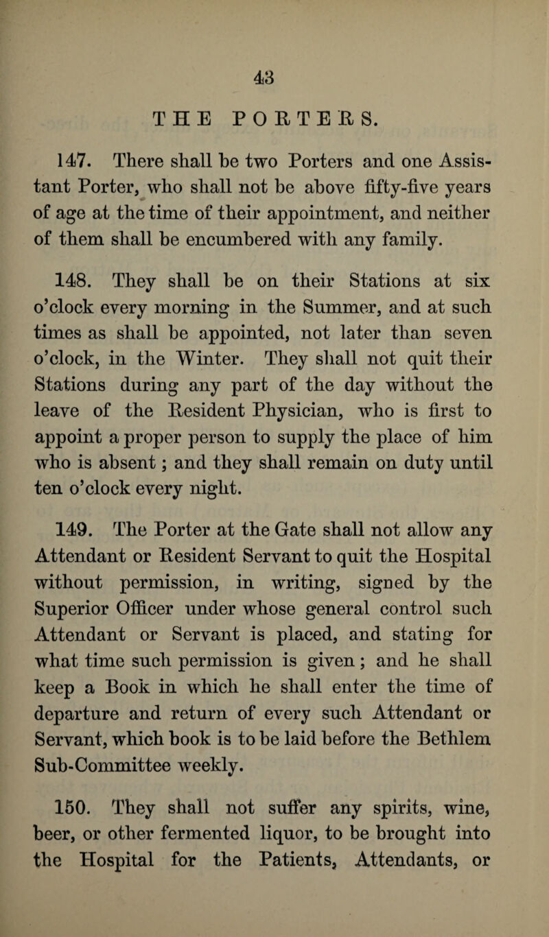 THE PORTERS. 147. There shall be two Porters and one Assis¬ tant Porter, who shall not be above fifty-five years of age at the time of their appointment, and neither of them shall be encumbered with any family. 148. They shall be on their Stations at six o’clock every morning in the Summer, and at such times as shall be appointed, not later than seven o’clock, in the Winter. They shall not quit their Stations during any part of the day without the leave of the Resident Physician, who is first to appoint a proper person to supply the place of him who is absent; and they shall remain on duty until ten o’clock every night. 149. The Porter at the Gate shall not allow any Attendant or Resident Servant to quit the Hospital without permission, in writing, signed by the Superior Officer under whose general control such Attendant or Servant is placed, and stating for what time such permission is given; and he shall keep a Book in which he shall enter the time of departure and return of every such Attendant or Servant, which book is to be laid before the Bethlem Sub-Committee weekly. 150. They shall not suffer any spirits, wine, beer, or other fermented liquor, to be brought into the Hospital for the Patients, Attendants, or