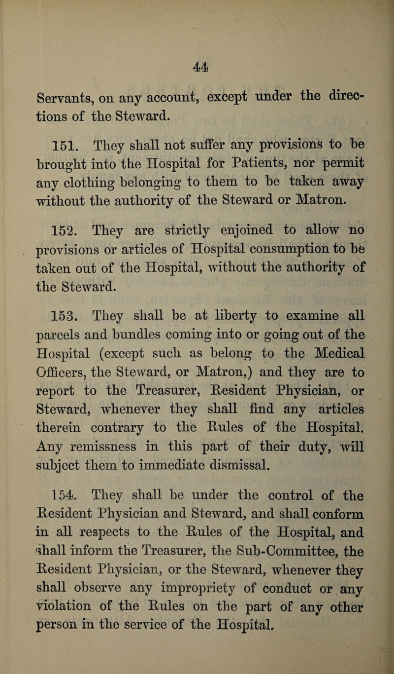 Servants, on any account, except under the direc¬ tions of the Steward. 151. They shall not suffer any provisions to be brought into the Hospital for Patients, nor permit any clothing belonging to them to be taken away without the authority of the Steward or Matron. 152. They are strictly enjoined to allow no , provisions or articles of Hospital consumption to be taken out of the Hospital, without the authority of the Steward. 153. They shall be at liberty to examine all parcels and bundles coming into or going out of the Hospital (except such as belong to the Medical Officers, the Steward, or Matron,) and they are to report to the Treasurer, Resident Physician, or Steward, whenever they shall find any articles therein contrary to the Rules of the Hospital. Any remissness in this part of their duty, will subject them to immediate dismissal. 154. They shall be under the control of the Resident Physician and Steward, and shall conform in all respects to the Rules of the Hospital, and ‘ffiall inform the Treasurer, the Sub-Committee, the Resident Physician, or the Steward, whenever they shall observe any impropriety of conduct or any violation of the Rules on the part of any other person in the service of the Hospital.