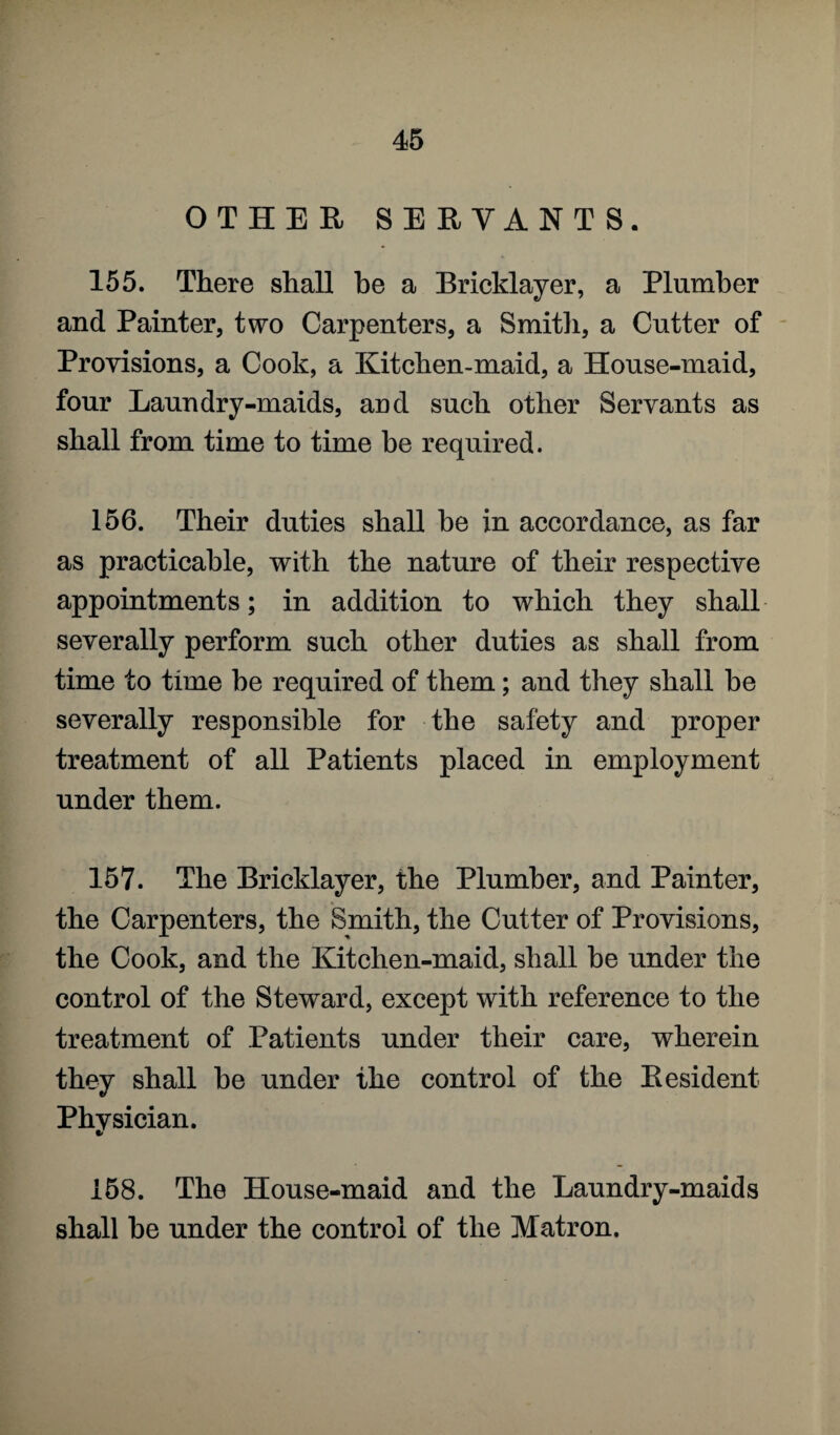 OTHER SERVANTS. 155. There shall he a Bricklayer, a Plumber and Painter, two Carpenters, a Smith, a Cutter of Provisions, a Cook, a Kitchen-maid, a House-maid, four Laundry-maids, and such other Servants as shall from time to time be required. 156. Their duties shall be in accordance, as far as practicable, with the nature of their respective appointments; in addition to which they shall severally perform such other duties as shall from time to time be required of them; and they shall be severally responsible for the safety and proper treatment of all Patients placed in employment under them. 157. The Bricklayer, the Plumber, and Painter, the Carpenters, the Smith, the Cutter of Provisions, the Cook, and the Kitchen-maid, shall be under the control of the Steward, except with reference to the treatment of Patients under their care, wherein they shall be under the control of the Resident Physician. 158. The House-maid and the Laundry-maids shall be under the control of the Matron.
