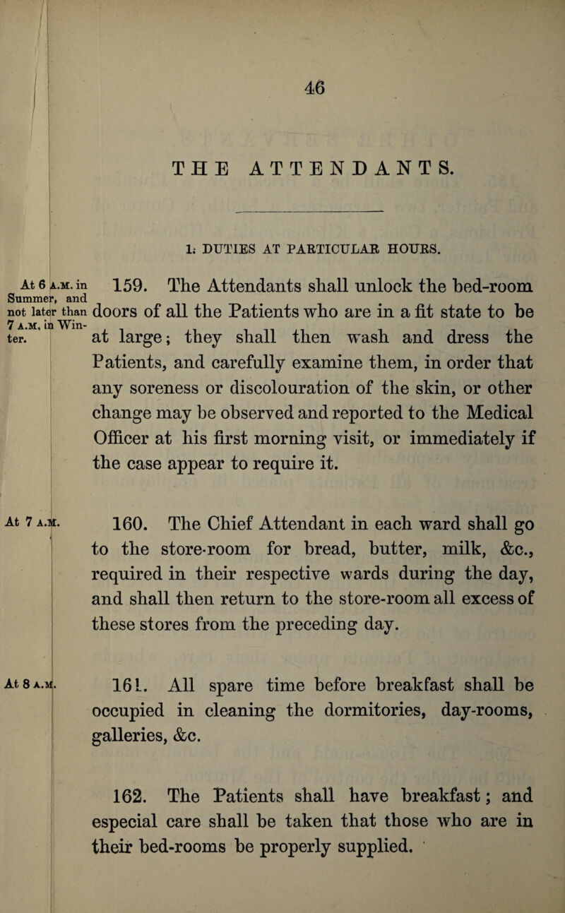 1 At 6 a.m. in Summer, and not later than 7 a.m, in Win¬ ter. At 7 A.M. At 8 a.m. THE ATTENDANTS. li DUTIES AT PARTICULAR HOURS. 159. The Attendants shall unlock the bed-room doors of all the Patients who are in a fit state to be at large; they shall then wash and dress the Patients, and carefully examine them, in order that any soreness or discolouration of the skin, or other change may be observed and reported to the Medical Officer at his first morning visit, or immediately if the case appear to require it. 160. The Chief Attendant in each ward shall go to the store-room for bread, butter, milk, &c., required in their respective wards during the day, and shall then return to the store-room all excess of these stores from the preceding day. 161. All spare time before breakfast shall be occupied in cleaning the dormitories, day-rooms, galleries, &c. 162. The Patients shall have breakfast; and especial care shall be taken that those who are in their bed-rooms be properly supplied. '