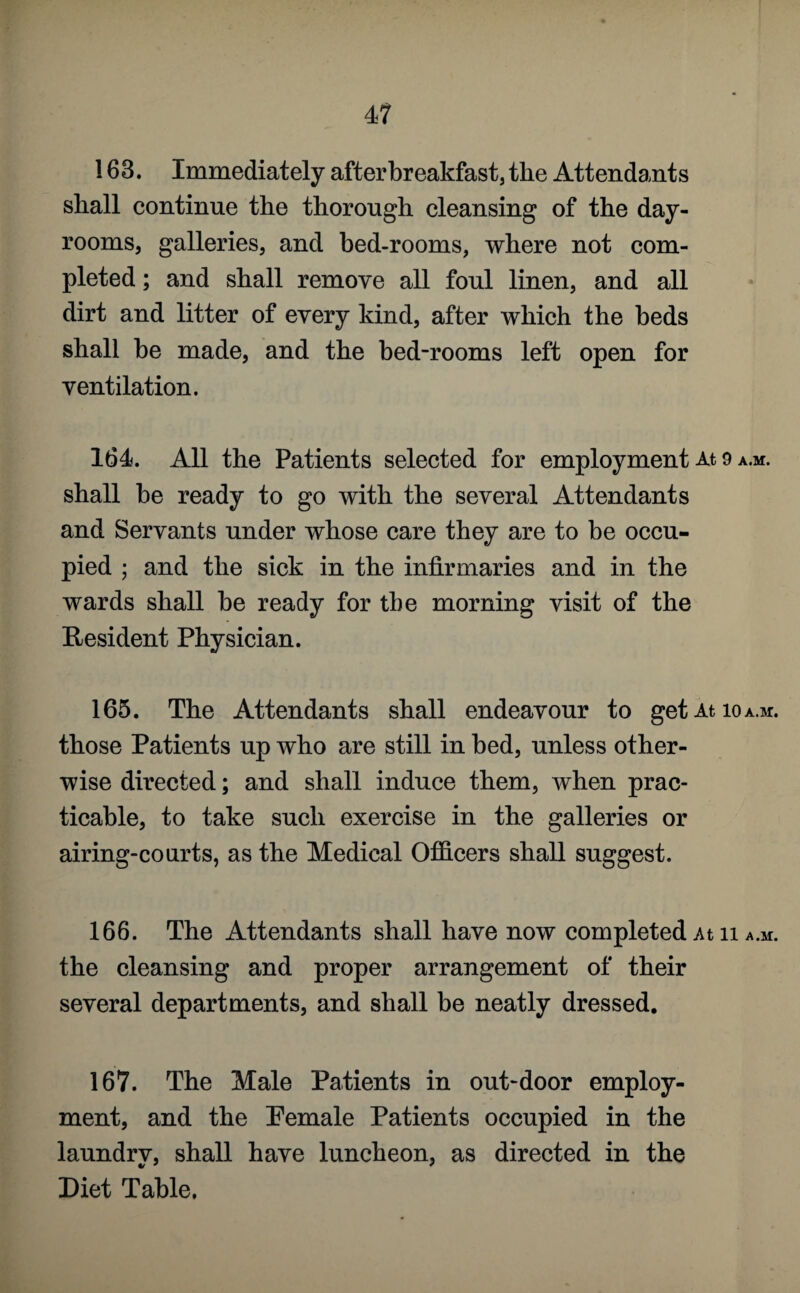 163. Immediately after breakfast, the Attendants shall continue the thorough cleansing of the day- rooms, galleries, and bed-rooms, where not com¬ pleted ; and shall remove all foul linen, and all dirt and litter of every kind, after which the beds shall be made, and the bed-rooms left open for ventilation. 164. All the Patients selected for employment At 9 a.m. shall be ready to go with the several Attendants and Servants under whose care they are to be occu¬ pied ; and the sick in the infirmaries and in the wards shall be ready for the morning visit of the Resident Physician. 165. The Attendants shall endeavour to get At io a.m. those Patients up who are still in bed, unless other¬ wise directed; and shall induce them, when prac¬ ticable, to take such exercise in the galleries or airing-courts, as the Medical Officers shall suggest. 166. The Attendants shall have now completed At n a.m. the cleansing and proper arrangement of their several departments, and shall be neatly dressed. 167. The Male Patients in out-door employ¬ ment, and the Pemale Patients occupied in the laundry, shall have luncheon, as directed in the Diet Table.