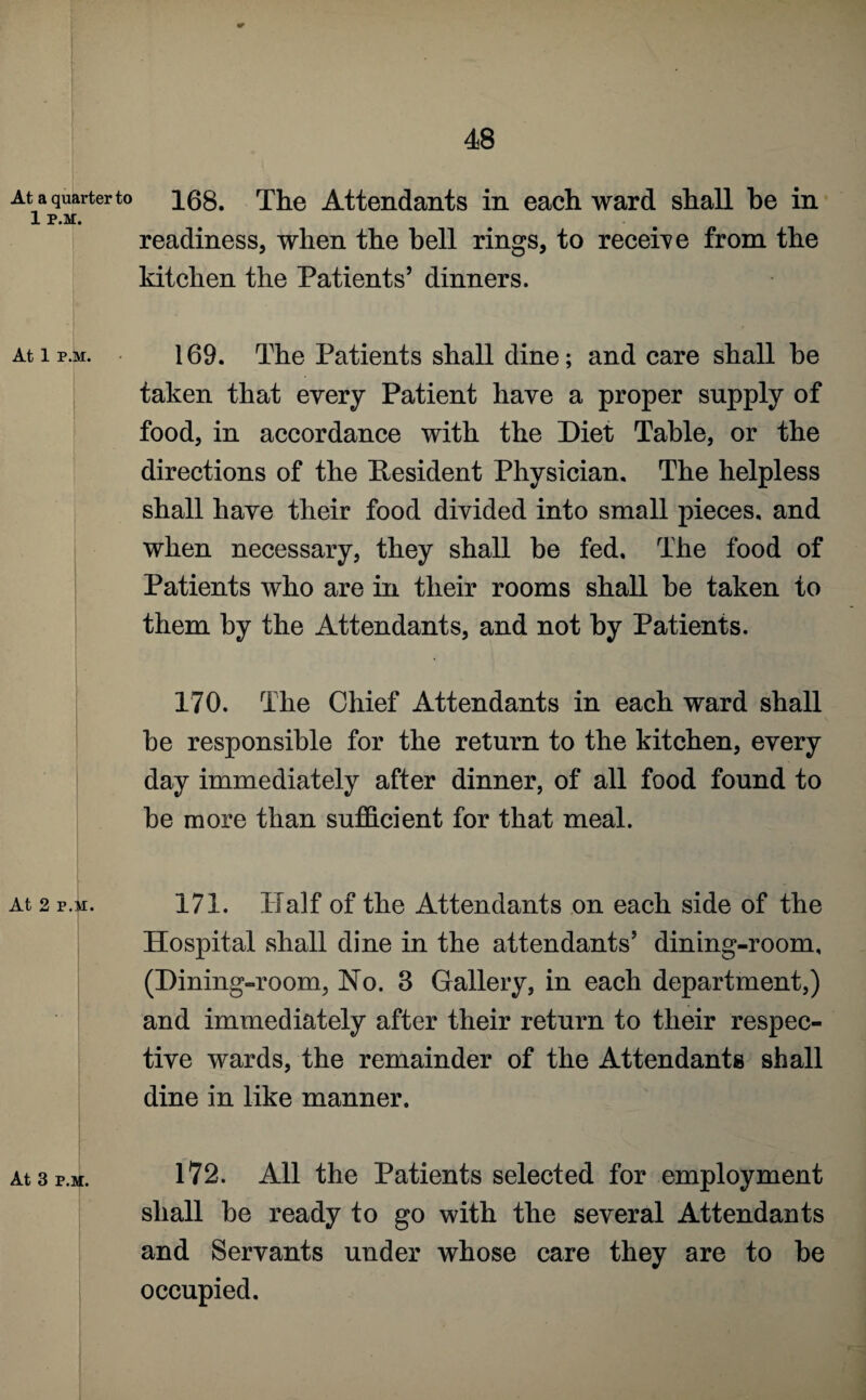 At a quarter to 1 P.M. At 1 P.M. At 2 p.m. At 3 p.m. 168. The Attendants in each ward shall be in readiness, when the hell rings, to receive from the kitchen the Patients’ dinners. 169. The Patients shall dine; and care shall be taken that every Patient have a proper supply of food, in accordance with the Diet Table, or the directions of the Resident Physician. The helpless shall have their food divided into small pieces, and when necessary, they shall be fed. The food of Patients who are in their rooms shall he taken to them by the Attendants, and not by Patients. 170. The Chief Attendants in each ward shall be responsible for the return to the kitchen, every day immediately after dinner, of all food found to be more than sufficient for that meal. 171. Half of the Attendants on each side of the Hospital shall dine in the attendants’ dining-room, (Dining-room, No. 3 Gallery, in each department,) and immediately after their return to their respec¬ tive wards, the remainder of the Attendants shall dine in like manner. 172. All the Patients selected for employment shall be ready to go with the several Attendants and Servants under whose care they are to be occupied.