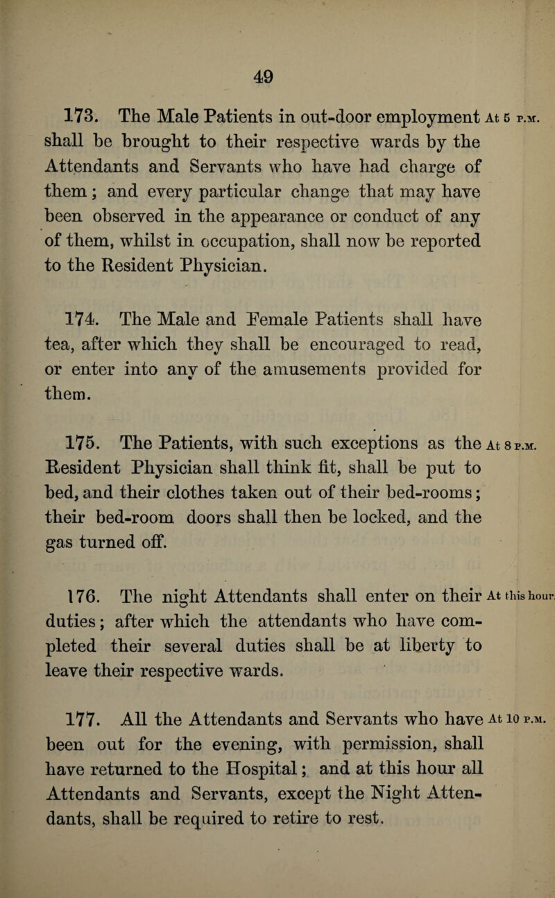 173. The Male Patients in out-door employment At 5 p.m. shall be brought to their respective wards by the Attendants and Servants who have had charge of them; and every particular change that may have been observed in the appearance or conduct of any of them, whilst in occupation, shall now be reported to the Resident Physician. 174. The Male and Pemale Patients shall have tea, after which they shall be encouraged to read, or enter into any of the amusements provided for them. 175. The Patients, with such exceptions as the At 8p.m. Resident Physician shall think tit, shall be put to bed, and their clothes taken out of their bed-rooms; their bed-room doors shall then be locked, and the gas turned off. 176. The nisdit Attendants shall enter on their At this hour, O duties; after which the attendants who have com¬ pleted their several duties shall be at liberty to leave their respective wards. 177. All the Attendants and Servants who have At 10 p.m. been out for the evening, with permission, shall have returned to the Hospital; and at this hour all Attendants and Servants, except the Night Atten¬ dants, shall be required to retire to rest.