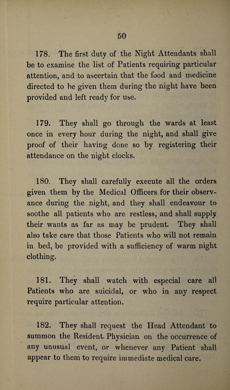 178. The first duty of the Night Attendants shall be to examine the list of Patients requiring particular attention, and to ascertain that the food and medicine directed to be given them during the night have been provided and left ready for use. 179. They shall go through the wards at least once in every hour during the night, and shall give proof of their having done so by registering their attendance on the night clocks. 180. They shall carefully execute all the orders given them by the Medical Officers for their observ¬ ance during the night, and they shall endeavour to soothe all patients who are restless, and shall supply their wants as far as may be prudent. They shall also take care that those Patients who will not remain in bed, be provided with a sufficiency of warm night clothing. 181. They shall watch with especial care all Patients who are suicidal, or who in any respect require particular attention. 182. They shall request the Head Attendant to summon the Resident Physician on the occurrence of any unusual event, or whenever any Patient shall appear to them to require immediate medical care.