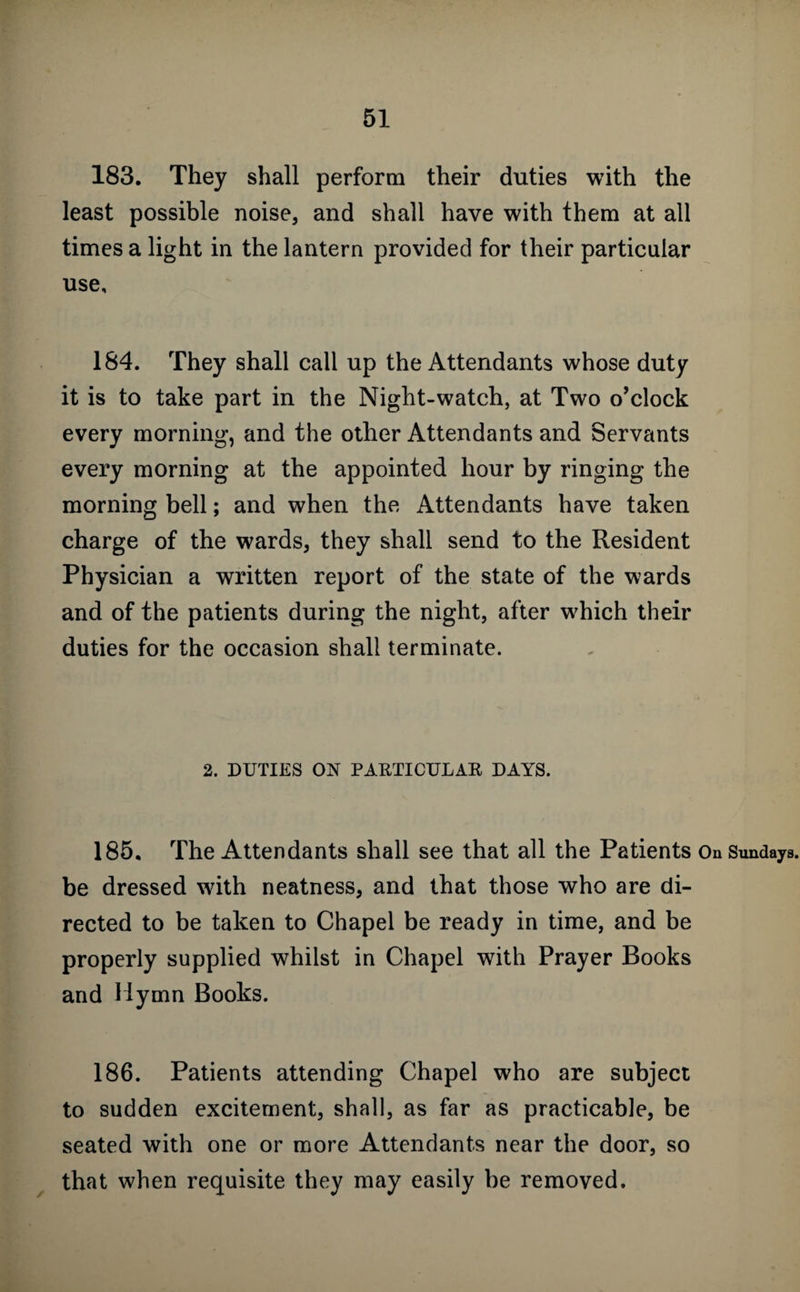 183. They shall perform their duties with the least possible noise, and shall have with them at all times a light in the lantern provided for their particular use, 184. They shall call up the Attendants whose duty it is to take part in the Night-watch, at Two o’clock every morning, and the other Attendants and Servants every morning at the appointed hour by ringing the morning bell; and when the Attendants have taken charge of the wards, they shall send to the Resident Physician a written report of the state of the wards and of the patients during the night, after which their duties for the occasion shall terminate. 2. DUTIES ON PARTICULAR DAYS. 185. The Attendants shall see that all the Patients On Sundays, be dressed with neatness, and that those who are di¬ rected to be taken to Chapel be ready in time, and be properly supplied whilst in Chapel with Prayer Books and Hymn Books. 186. Patients attending Chapel who are subject to sudden excitement, shall, as far as practicable, be seated with one or more Attendants near the door, so that when requisite they may easily be removed.