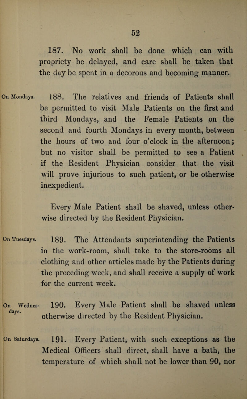 On Mondays. On Tuesdays. On Wednes days. 187. No work shall be done which can with propriety be delayed, and care shall be taken that the day be spent in a decorous and becoming manner. 188. The relatives and friends of Patients shall be permitted to visit Male Patients on the first and third Mondays, and the Female Patients on the second and fourth Mondays in every month, between the hours of two and four o’clock in the afternoon; but no visitor shall be permitted to see a Patient . if the Resident Physician consider that the visit will prove injurious to such patient, or be otherwise inexpedient. Every Male Patient shall be shaved, unless other¬ wise directed by the Resident Physician. 189. The Attendants superintending the Patients in the work-room, shall take to the store-rooms all clothing and other articles made by the Patients during the preceding week, and shall receive a supply of work for the current week. 190. Every Male Patient shall be shaved unless otherwise directed by the Resident Physician. On Saturdays. 191. Every Patient, with such exceptions as the Medical Officers shall direct, shall have a bath, the temperature of which shall not be lower than 90, nor