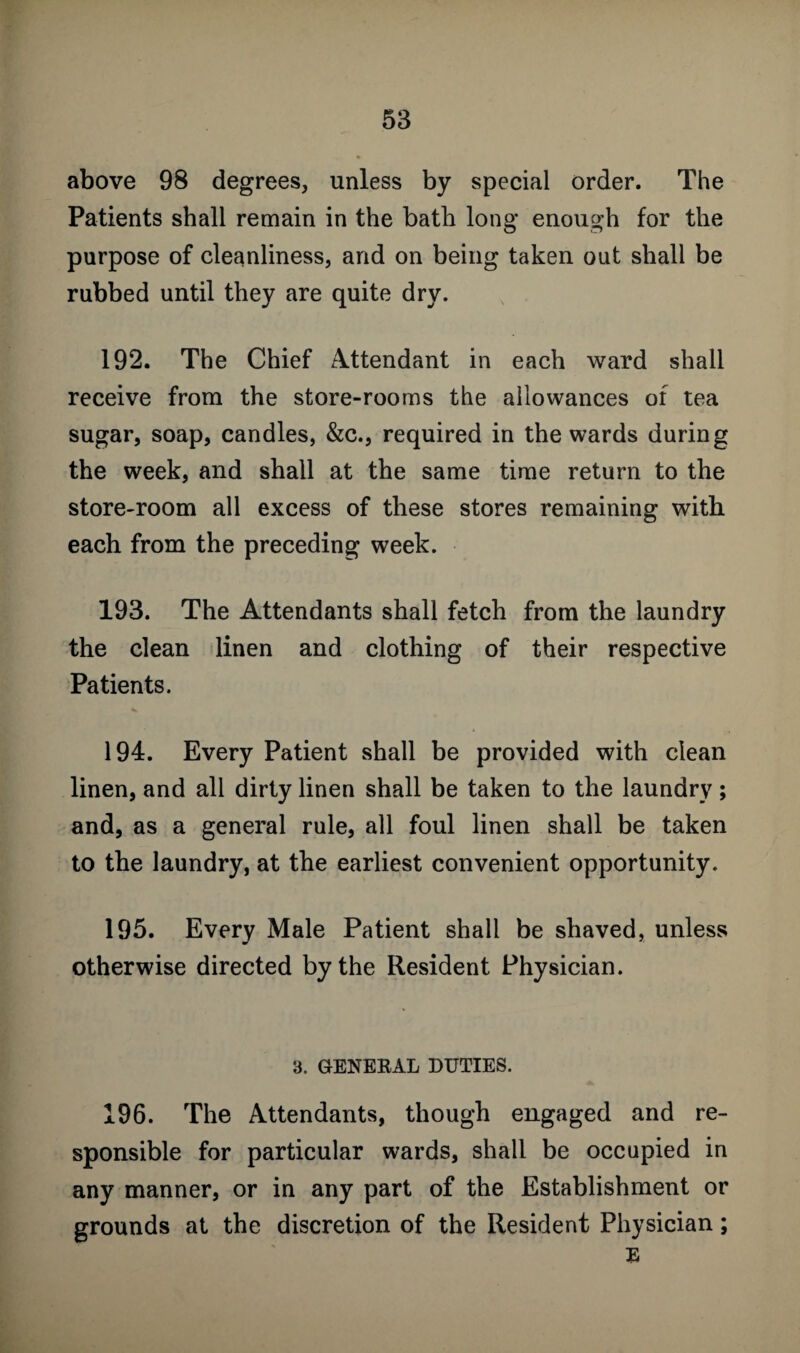 above 98 degrees, unless by special order. The Patients shall remain in the bath long enough for the purpose of cleanliness, and on being taken out shall be rubbed until they are quite dry. 192. The Chief Attendant in each ward shall receive from the store-rooms the allowances of tea sugar, soap, candles, &c., required in the wards during the week, and shall at the same time return to the store-room all excess of these stores remaining with each from the preceding week. 193. The Attendants shall fetch from the laundry the clean linen and clothing of their respective Patients. 194. Every Patient shall be provided with clean linen, and all dirty linen shall be taken to the laundry ; and, as a general rule, all foul linen shall be taken to the laundry, at the earliest convenient opportunity. 195. Every Male Patient shall be shaved, unless otherwise directed by the Resident Physician. 3. GENERAL DUTIES. 196. The Attendants, though engaged and re¬ sponsible for particular wards, shall be occupied in any manner, or in any part of the Establishment or grounds at the discretion of the Resident Physician; E