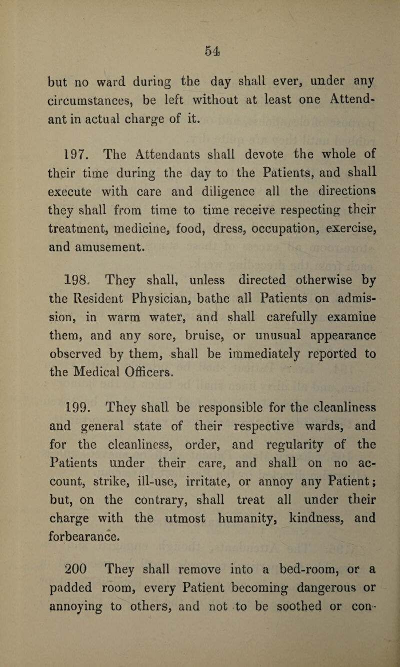 but no ward during the day shall ever, under any circumstances, be left without at least one Attend¬ ant in actual charge of it. 197. The Attendants shall devote the whole of their time during the day to the Patients, and shall execute with care and diligence all the directions they shall from time to time receive respecting their treatment, medicine, food, dress, occupation, exercise, and amusement. 198. They shall, unless directed otherwise by the Resident Physician, bathe all Patients on admis¬ sion, in warm water, and shall carefully examine them, and any sore, bruise, or unusual appearance observed by them, shall be immediately reported to the Medical Officers. 199. They shall be responsible for the cleanliness and general state of their respective wards, and for the cleanliness, order, and regularity of the Patients under their care, and shall on no ac¬ count, strike, ill-use, irritate, or annoy any Patient; but, on the contrary, shall treat all under their charge with the utmost humanity, kindness, and forbearance. 200 They shall remove into a bed-room, or a padded room, every Patient becoming dangerous or annoying to others, and not to be soothed or con-