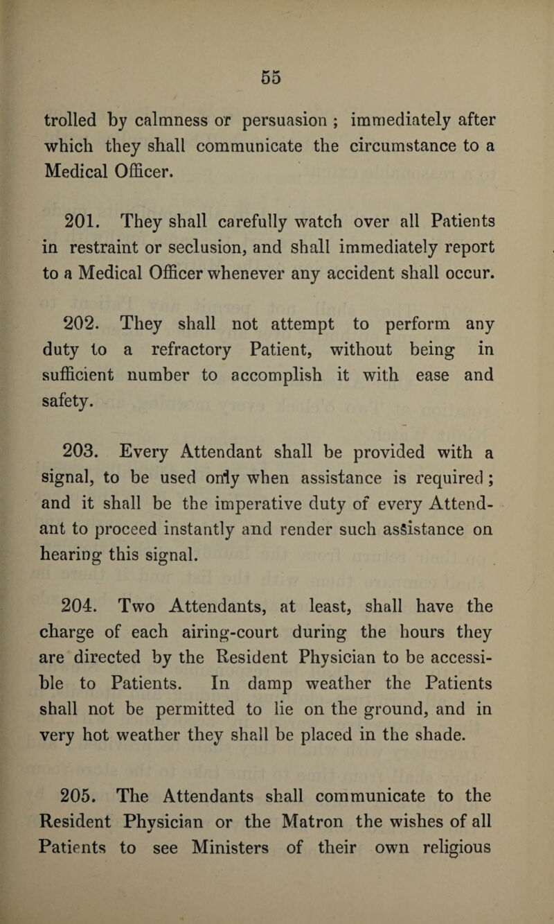 trolled by calmness or persuasion ; immediately after which they shall communicate the circumstance to a Medical Officer. 201. They shall carefully watch over all Patients in restraint or seclusion, and shall immediately report to a Medical Officer whenever any accident shall occur. 202. They shall not attempt to perform any duty to a refractory Patient, without being in sufficient number to accomplish it with ease and safety. 203. Every Attendant shall be provided with a signal, to be used only when assistance is required ; and it shall be the imperative duty of every Attend¬ ant to proceed instantly and render such assistance on hearing this signal. 204. Two Attendants, at least, shall have the charge of each airing-court during the hours they are directed by the Resident Physician to be accessi¬ ble to Patients. In damp weather the Patients shall not be permitted to lie on the ground, and in very hot weather they shall be placed in the shade. 205. The Attendants shall communicate to the Resident Phvsician or the Matron the wishes of all j Patients to see Ministers of their own religious