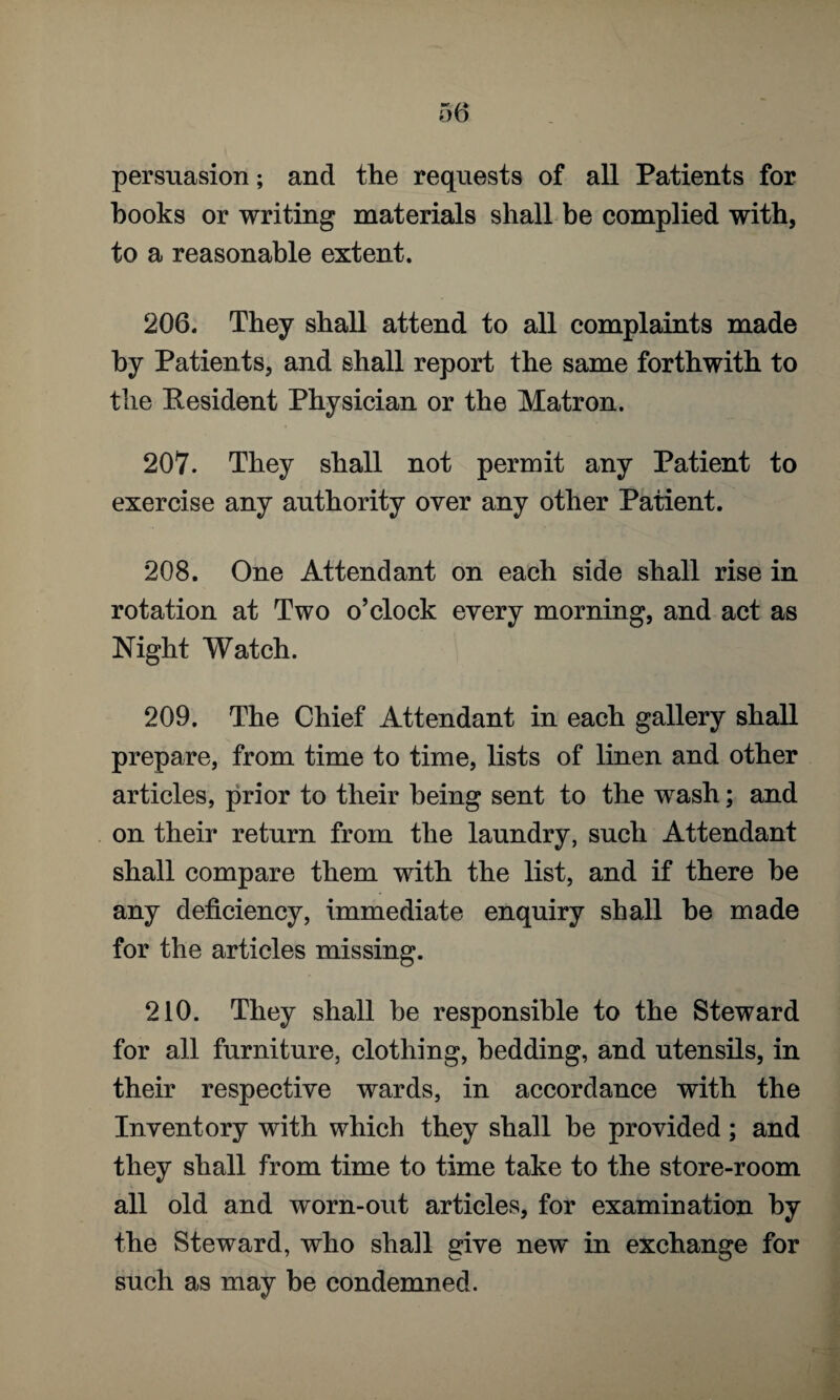 persuasion; and the requests of all Patients for books or writing materials shall be complied with, to a reasonable extent. 206. They shall attend to all complaints made by Patients, and shall report the same forthwith to the Resident Physician or the Matron. 207. They shall not permit any Patient to exercise any authority over any other Patient. 208. One Attendant on each side shall rise in rotation at Two o’clock every morning, and act as Night Watch. 209. The Chief Attendant in each gallery shall prepare, from time to time, lists of linen and other articles, prior to their being sent to the wash; and on their return from the laundry, such Attendant shall compare them with the list, and if there he any deficiency, immediate enquiry shall be made for the articles missing. 210. They shall be responsible to the Steward for all furniture, clothing, bedding, and utensils, in their respective wards, in accordance with the Inventory with which they shall he provided; and they shall from time to time take to the store-room all old and worn-out articles, for examination by the Steward, who shall give new in exchange for such as may be condemned.