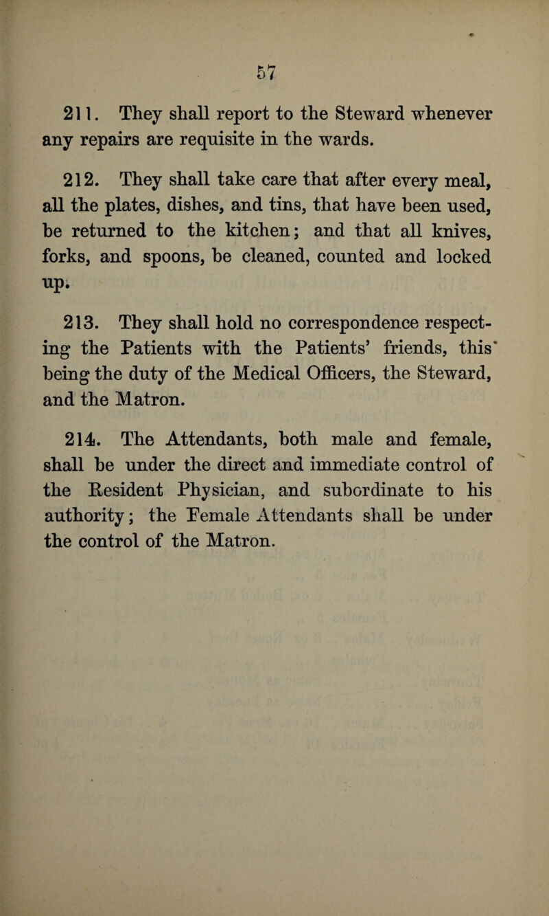 211. They shall report to the Steward whenever any repairs are requisite in the wards. 212. They shall take care that after every meal, all the plates, dishes, and tins, that have been used, be returned to the kitchen; and that all knives, forks, and spoons, he cleaned, counted and locked up. 213. They shall hold no correspondence respect¬ ing the Patients with the Patients’ friends, this' being the duty of the Medical Officers, the Steward, and the Matron. 214. The Attendants, both male and female, shall be under the direct and immediate control of the Resident Physician, and subordinate to his authority; the Pemale Attendants shall be under the control of the Matron.