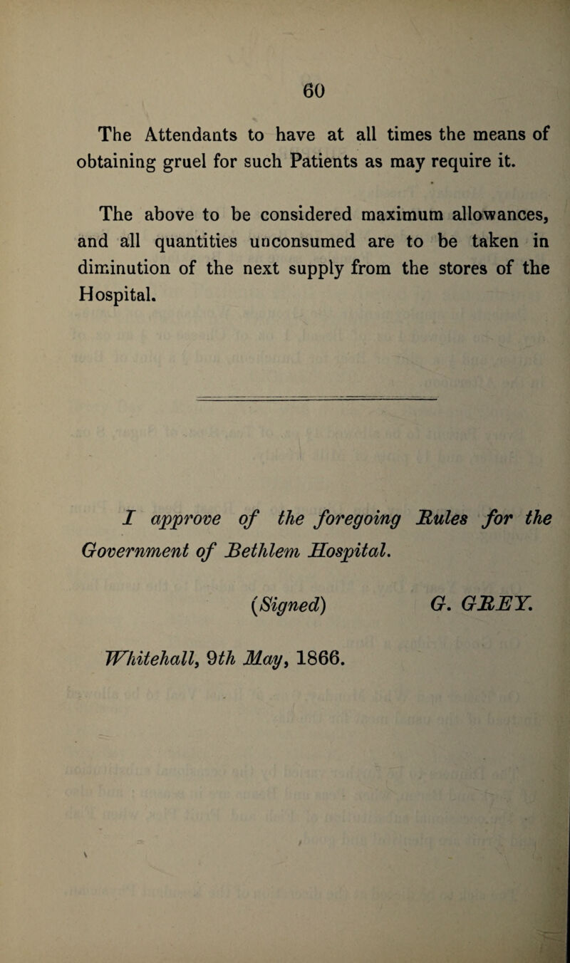 The Attendants to have at all times the means of obtaining gruel for such Patients as may require it. The above to be considered maximum allowances, and all quantities unconsumed are to be taken in diminution of the next supply from the stores of the Hospital. I approve of the foregoing Buies for the Government of Bethlem Hospital. (Signed) G. GREY. Whitehall, 9th May, 1866.