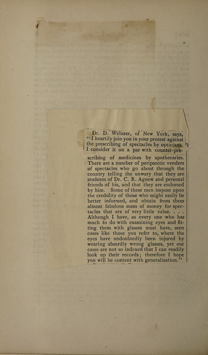 Dr. D. Webster, of New York, says, “ I heartily join you in your protest against the prescribing of spectacles by opticians. H I consider it on a par with counter-pre- - scribing of medicines by apothecaries. There are a number of peripatetic venders of spectacles who go about through the country telling the unwary that they are students of Dr. C. R. Agnew and personal friends of his, and that they are endorsed by him. Some of these men impose upon the credulity of those who might easily be better informed, and obtain from them almost fabulous sums of money for spec¬ tacles that are of very little value. . . . Although I have, as every one who has much to do with examining eyes and fit¬ ting them with glasses must have, seen cases like those you refer to, where the eyes have undoubtedly been injured by wearing absurdly wrong glasses, yet our cases are not so indexed that I can readily look up their records; therefore I hope you will be content with generalization.”