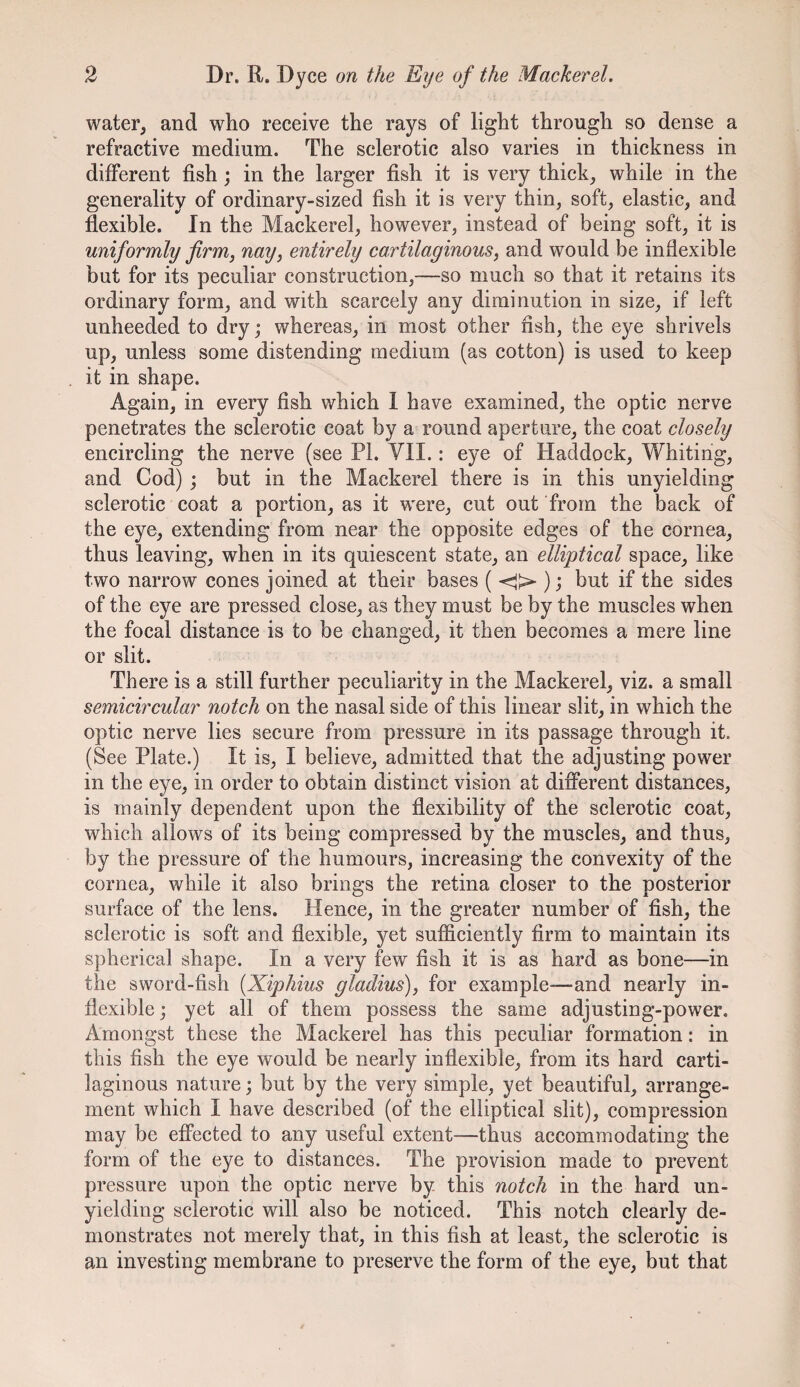 water, and who receive the rays of light through so dense a refractive medium. The sclerotic also varies in thickness in different fish; in the larger fish it is very thick, while in the generality of ordinary-sized fish it is very thin, soft, elastic, and flexible. In the Mackerel, however, instead of being soft, it is uniformly firm, nay, entirely cartilaginous, and would be inflexible but for its peculiar construction,—so much so that it retains its ordinary form, and with scarcely any diminution in size, if left unheeded to dry; whereas, in most other fish, the eye shrivels up, unless some distending medium (as cotton) is used to keep it in shape. Again, in every fish which 1 have examined, the optic nerve penetrates the sclerotic coat by a round aperture, the coat closely encircling the nerve (see PL VII.: eye of Haddock, Whiting, and Cod) ; but in the Mackerel there is in this unyielding sclerotic coat a portion, as it were, cut out from the back of the eye, extending from near the opposite edges of the cornea, thus leaving, when in its quiescent state, an elliptical space, like two narrow cones joined at their bases ( ; but if the sides of the eye are pressed close, as they must be by the muscles when the focal distance is to be changed, it then becomes a mere line or slit. There is a still further peculiarity in the Mackerel, viz. a small semicircular notch on the nasal side of this linear slit, in which the optic nerve lies secure from pressure in its passage through it. (See Plate.) It is, I believe, admitted that the adjusting power in the eye, in order to obtain distinct vision at different distances, is mainly dependent upon the flexibility of the sclerotic coat, which allows of its being compressed by the muscles, and thus, by the pressure of the humours, increasing the convexity of the cornea, while it also brings the retina closer to the posterior surface of the lens. Hence, in the greater number of fish, the sclerotic is soft and flexible, yet sufficiently firm to maintain its spherical shape. In a very few fish it is as hard as bone—in the sword-fish {Xiphius gladius), for example—and nearly in¬ flexible ; yet all of them possess the same adjusting-power. Amongst these the Mackerel has this peculiar formation: in this fish the eye would be nearly inflexible, from its hard carti¬ laginous nature; but by the very simple, yet beautiful, arrange¬ ment which I have described (of the elliptical slit), compression may be effected to any useful extent—thus accommodating the form of the eye to distances. The provision made to prevent pressure upon the optic nerve by this notch in the hard un¬ yielding sclerotic will also be noticed. This notch clearly de¬ monstrates not merely that, in this fish at least, the sclerotic is an investing membrane to preserve the form of the eye, but that