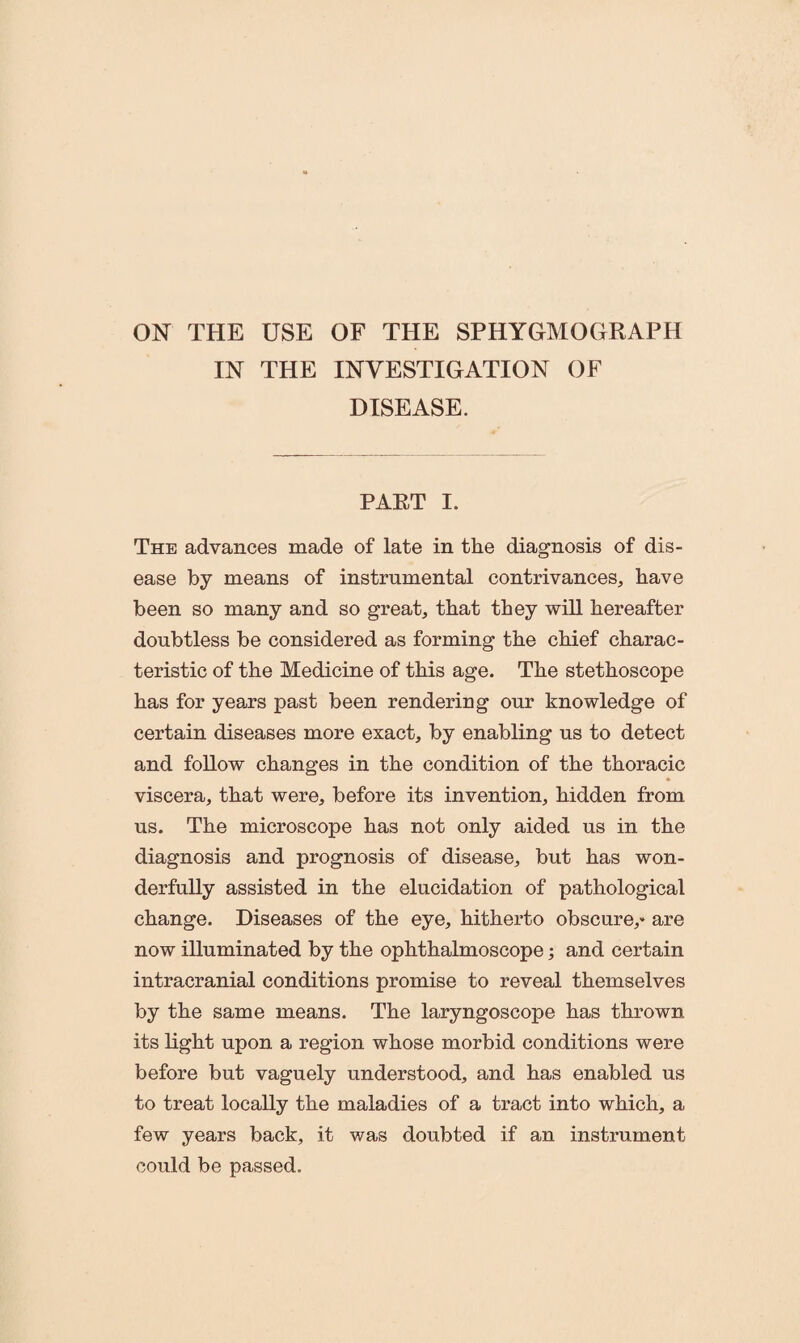 ON THE USE OF THE SPHYGMOGRAPH IN THE INVESTIGATION OF DISEASE. PART I. The advances made of late in the diagnosis of dis¬ ease by means of instrumental contrivances, have been so many and so great, that they will hereafter doubtless be considered as forming the chief charac¬ teristic of the Medicine of this age. The stethoscope has for years past been rendering our knowledge of certain diseases more exact, by enabling us to detect and follow changes in the condition of the thoracic viscera, that were, before its invention, hidden from us. The microscope has not only aided us in the diagnosis and prognosis of disease, but has won¬ derfully assisted in the elucidation of pathological change. Diseases of the eye, hitherto obscure,* are now illuminated by the ophthalmoscope; and certain intracranial conditions promise to reveal themselves by the same means. The laryngoscope has thrown its light upon a region whose morbid conditions were before but vaguely understood, and has enabled us to treat locally the maladies of a tract into which, a few years back, it was doubted if an instrument could be passed.