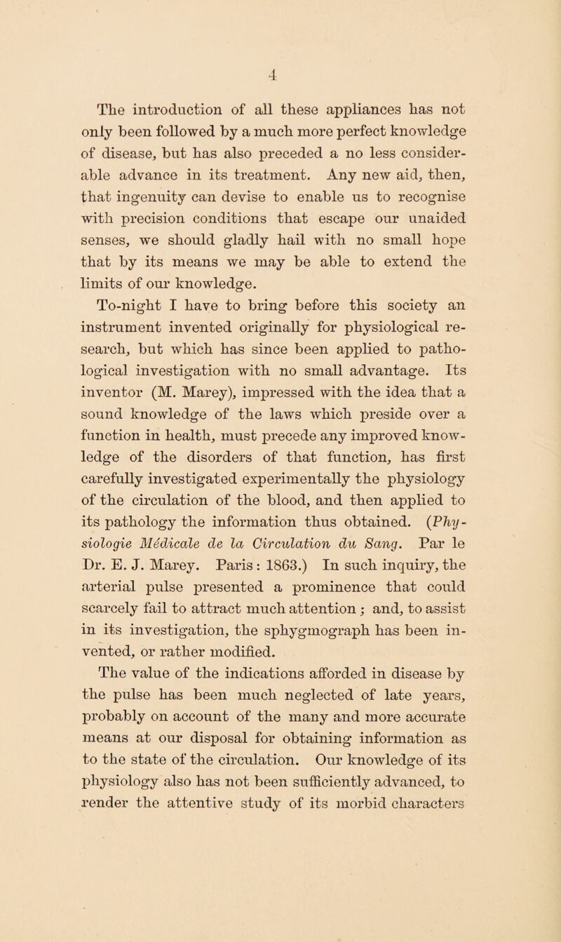 The introduction of ail these appliances has not only been followed by a much more perfect knowledge of disease, but has also preceded a no less consider¬ able advance in its treatment. Any new aid, then, that ingenuity can devise to enable us to recognise with precision conditions that escape our unaided senses, we should gladly hail with no small hope that by its means we may be able to extend the limits of our knowledge. To-night I have to bring before this society an instrument invented originally for physiological re¬ search, but which has since been applied to patho¬ logical investigation with no small advantage. Its inventor (M. Marey), impressed with the idea that a sound knowledge of the laws which preside over a function in health, must precede any improved know¬ ledge of the disorders of that function, has first carefully investigated experimentally the physiology of the circulation of the blood, and then applied to its pathology the information thus obtained. (P7m/- siologie Medicate de la Circulation du Sang. Par le Dr. E. J. Marey. Paris : 1863.) In such inquiry, the arterial pulse presented a prominence that could scarcely fail to attract much attention; and, to assist in its investigation, the sphygmograph has been in¬ vented, or rather modified. The value of the indications afforded in disease by the pulse has been much neglected of late years, probably on account of the many and more accurate means at our disposal for obtaining information as to the state of the circulation. Our knowledge of its physiology also has not been sufficiently advanced, to render the attentive study of its morbid characters