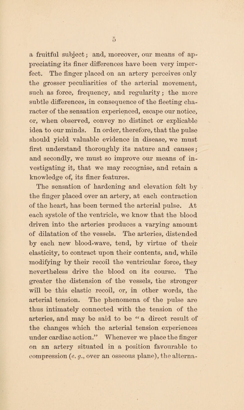 0 a fruitful subject; and, moreover, our means of ap¬ preciating its finer differences have been very imper¬ fect. The finger placed on an artery perceives only the grosser peculiarities of the arterial movement, such as force, frequency, and regularity; the more subtle differences, in consequence of the fleeting cha¬ racter of the sensation experienced, escape our notice, or, when observed, convey no distinct or explicable idea to our minds. In order, therefore, that the pulse should yield valuable evidence in disease, we must first understand thoroughly its nature and causes; and secondly, we must so improve our means of in¬ vestigating it, that we may recognise, and retain a knowledge of, its finer features. The sensation of hardening and elevation felt by the finger placed over an artery, at each contraction of the heart, has been termed the arterial pulse. At each systole of the ventricle, we know that the blood driven into the arteries produces a varying amount of dilatation of the vessels. The arteries, distended by each new blood-wave, tend, by virtue of their elasticity, to contract upon their contents, and, while modifying by their recoil the ventricular force, they nevertheless drive the blood on its course. The greater the distension of the vessels, the stronger will be this elastic recoil, or, in other words, the arterial tension. The phenomena of the pulse are thus intimately connected with the tension of the arteries, and may be said to be “ a direct result of the changes which the arterial tension experiences under cardiac action.” Whenever we place the finger on an artery situated in a position favourable to compression (e. g., over an osseous plane), the alterna-