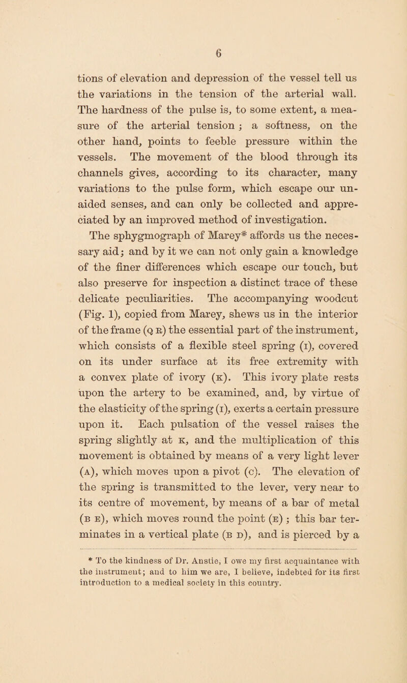 tions of elevation and depression of the vessel tell us the variations in the tension of the arterial wall. The hardness of the pulse is, to some extent, a mea¬ sure of the arterial tension ; a softness, on the other hand, points to feeble pressure within the vessels. The movement of the blood through its channels gives, according to its character, many variations to the pulse form, which escape our un¬ aided senses, and can only be collected and appre¬ ciated by an improved method of investigation. The sphygmograph of Marey* affords us the neces¬ sary aid; and by it we can not only gain a knowledge of the finer differences which escape our touch, but also preserve for inspection a distinct trace of these delicate peculiarities. The accompanying woodcut (Fig. 1), copied from Marey, shews us in the interior of the frame (q r) the essential part of the instrument, which consists of a flexible steel spring (i), covered on its under surface at its free extremity with a convex plate of ivory (k). This ivory plate rests upon the artery to be examined, and, by virtue of the elasticity of the spring (i), exerts a certain pressure upon it. Each pulsation of the vessel raises the spring slightly at k, and the multiplication of this movement is obtained by means of a very light lever (a), which moves upon a pivot (c). The elevation of the spring is transmitted to the lever, very near to its centre of movement, by means of a bar of metal (b e), which moves round the point (e) ; this bar ter¬ minates in a vertical plate (b d), and is pierced by a * To the kindness of Dr. Anstie, I owe my first acquaintance with the instrument; and to him we are, I believe, indebted for its first introduction to a medical society in this country.