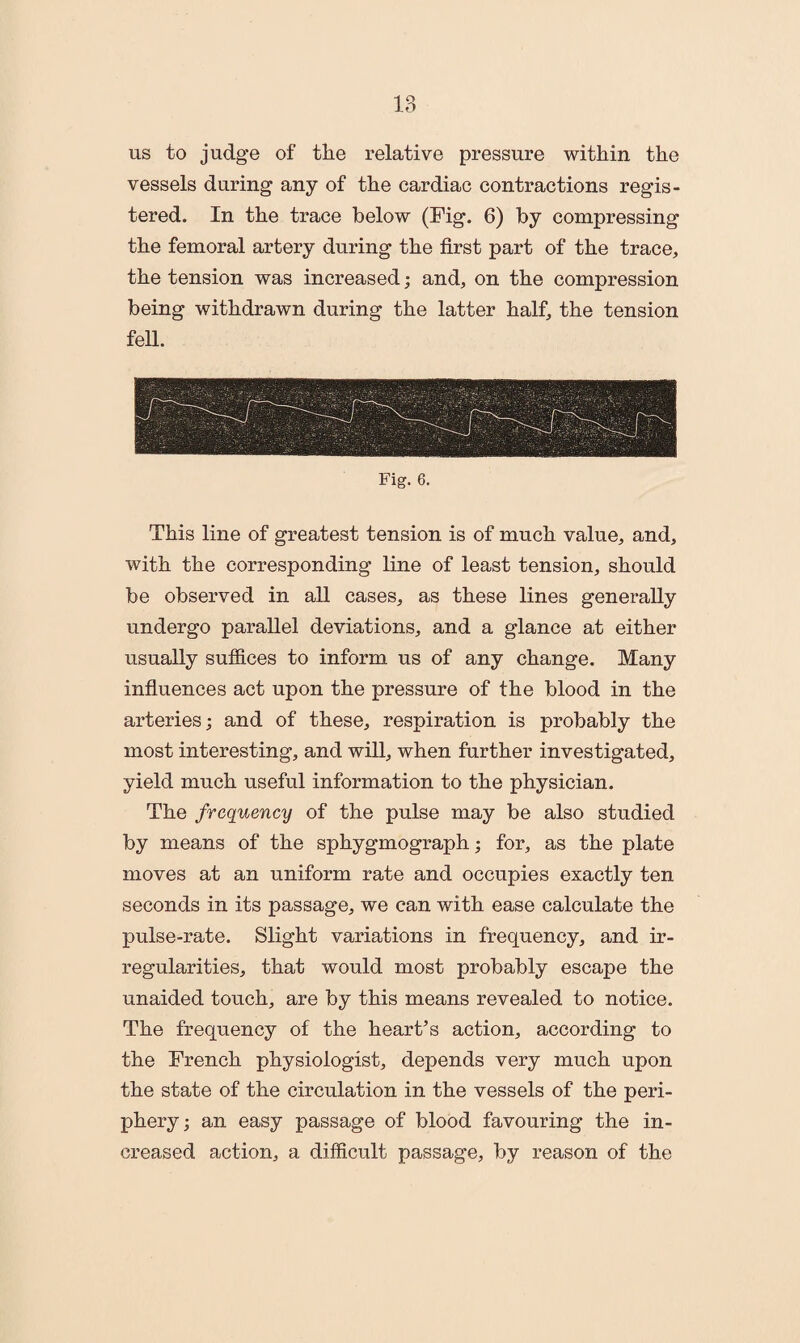 us to judge of the relative pressure within the vessels during any of the cardiac contractions regis¬ tered. In the trace below (Fig. 6) by compressing the femoral artery during the first part of the trace, the tension was increased; and, on the compression being withdrawn during the latter half, the tension fell. Fig. 6. This line of greatest tension is of much value, and, with the corresponding line of least tension, should be observed in all cases, as these lines generally undergo parallel deviations, and a glance at either usually suffices to inform us of any change. Many influences act upon the pressure of the blood in the arteries; and of these, respiration is probably the most interesting, and will, when further investigated, yield much useful information to the physician. The frequency of the pulse may be also studied by means of the sphygmograph; for, as the plate moves at an uniform rate and occupies exactly ten seconds in its passage, we can with ease calculate the pulse-rate. Slight variations in frequency, and ir¬ regularities, that would most probably escape the unaided touch, are by this means revealed to notice. The frequency of the heart’s action, according to the French physiologist, depends very much upon the state of the circulation in the vessels of the peri¬ phery; an easy passage of blood favouring the in¬ creased action, a difficult passage, by reason of the