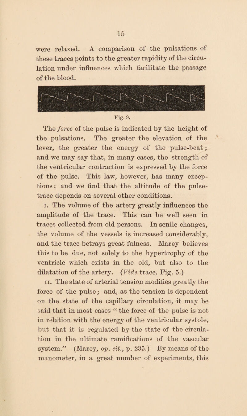 were relaxed. A comparison of the pulsations of these traces points to the greater rapidity of the circu¬ lation under influences which facilitate the passage of the blood. Fig. 9. The force of the pulse is indicated by the height of the pulsations. The greater the elevation of the •* lever, the greater the energy of the pulse-beat; and we may say that, in many cases, the strength of the ventricular contraction is expressed by the force of the pulse. This law, however, has many excep¬ tions; and we find that the altitude of the pulse- trace depends on several other conditions. i. The volume of the artery greatly influences the amplitude of the trace. This can be well seen in traces collected from old persons. In senile changes, the volume of the vessels is increased considerably, and the trace betrays great fulness. Marey believes this to be due, not solely to the hypertrophy of the ventricle which exists in the old, but also to the dilatation of the artery. (Vide trace. Fig. 5.) n. The state of arterial tension modifies greatly the force of the pulse; and, as the tension is dependent on the state of the capillary circulation, it may be said that in most cases “ the force of the pulse is not in relation with the energy of the ventricular systole, but that it is regulated by the state of the circula¬ tion in the ultimate ramifications of the vascular system.” (Marey, op. cit., p. 235.) By means of the manometer, in a great number of experiments, this