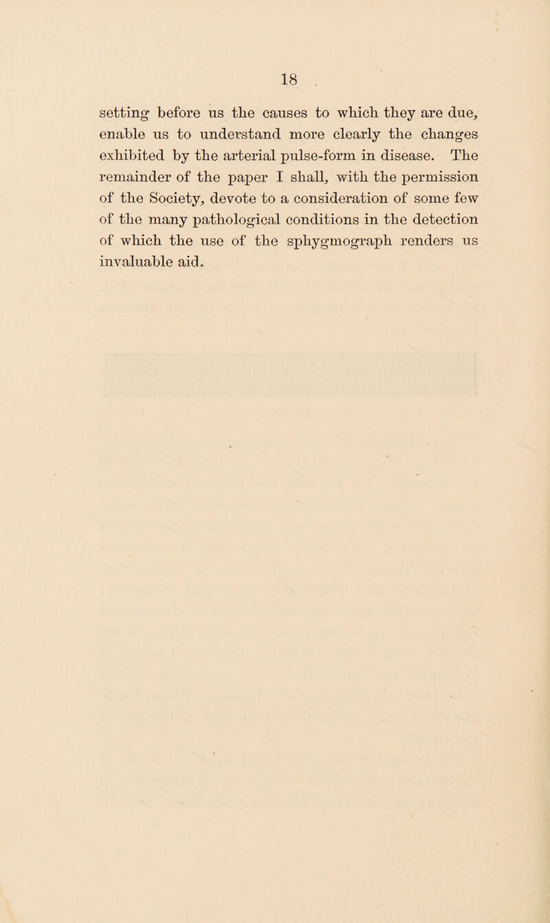 setting before us the causes to which they are due, enable us to understand more clearly the changes exhibited by the arterial pulse-form in disease. The remainder of the paper I shall, with the permission of the Society, devote to a consideration of some few of the many pathological conditions in the detection of which the use of the sphygmograph renders us invaluable aid.