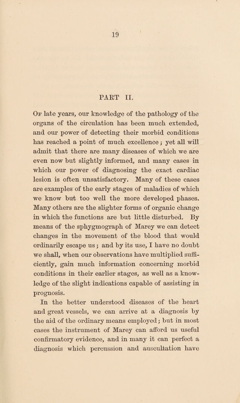 PART II. Of late years, our knowledge of the pathology of the organs of the circulation has been much extended, and our power of detecting their morbid conditions has reached a point of much excellence; yet all will admit that there are many diseases of which we are even now but slightly informed, and many cases in which our power of diagnosing the exact cardiac lesion is often unsatisfactory. Many of these cases are examples of the early stages of maladies of which we know but too well the more developed phases. Many others are the slighter forms of organic change in which the functions are but little disturbed. By means of the sphygmograph of Marey we can detect changes in the movement of the blood that would ordinarily escape us; and by its use, I have no doubt we shall, when our observations have multiplied suffi¬ ciently, gain much information concerning morbid conditions in their earlier stages, as well as a know¬ ledge of the slight indications capable of assisting in prognosis. In the better understood diseases of the heart and great vessels, we can arrive at a diagnosis by the aid of the ordinary means employed; but in most cases the instrument of Marey can afford us useful confirmatory evidence, and in many it can perfect a diagnosis which percussion and auscultation have