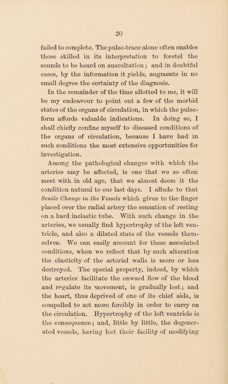 failed to complete. The pulse-trace alone often enables those skilled in its interpretation to foretel the sounds to be heard on auscultation; and in doubtful cases, by the information it yields, augments in no small degree the certainty of the diagnosis. In the remainder of the time allotted to me, it will be my endeavour to point out a few of the morbid states of the organs of circulation, in which the pulse- form affords valuable indications. In doing so, I shall chiefly confine myself to diseased conditions of the organs of circulation, because I have had in such conditions the most extensive opportunities for investigation. Among the pathological changes with which the arteries may be affected, is one that we so often meet with in old age, that we almost deem it the condition natural to our last days. I allude to that Senile Change in the Vessels which gives to the finger placed over the radial artery the sensation of resting on a hard inelastic tube. With such change in the arteries, we usually find hypertrophy of the left ven¬ tricle, and also a dilated state of the vessels them¬ selves. We can easily account for these associated conditions, when we reflect that by such alteration the elasticity of the arterial walls is more or less destroyed. The special property, indeed, by which the arteries facilitate the onward flow of the blood and regulate its movement, is gradually lost; and the heart, thus deprived of one of its chief aids, is compelled to act more forcibly in order to carry on the circulation. Hypertrophy of the left ventricle is the consequence; and, little by little, the degener¬ ated vessels, having lost their facility of modifying