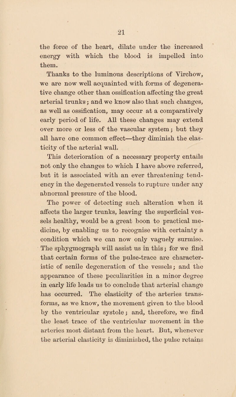 the force of the heart, dilate under the increased energy with which the blood is impelled into them. Thanks to the luminous descriptions of Virchow, we are now well acquainted with forms of degenera¬ tive change other than ossification affecting the great arterial trunks; and we know also that such changes, as well as ossification, may occur at a comparatively early period of life. All these changes may extend over more or less of the vascular system; but they all have one common effect—they diminish the elas¬ ticity of the arterial wall. This deterioration of a necessary property entails not only the changes to which I have above referred, but it is associated with an ever threatening tend¬ ency in the degenerated vessels to rupture under any abnormal pressure of the blood. The power of detecting such alteration when it affects the larger trunks, leaving the superficial ves¬ sels healthy, would be a great boon to practical me¬ dicine, by enabling us to recognise with certainty a condition which we can now only vaguely surmise. The sphygmograph will assist us in this; for we find that certain forms of the pulse-trace are character¬ istic of senile degeneration of the vessels; and the appearance of these peculiarities in a minor degree in early life leads us to conclude that arterial change has occurred. The elasticity of the arteries trans¬ forms, as we know, the movement given to the blood by the ventricular systole; and, therefore, we find the least trace of the ventricular movement in the arteries most distant from the heart. But, whenever the arterial elasticity is diminished, the pulse retains