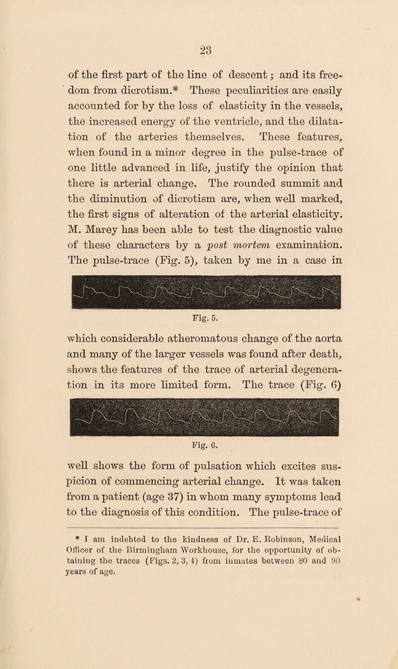 of the first part of the line of descent; and its free¬ dom from dicrotism.# These peculiarities are easily accounted for by the loss of elasticity in the vessels, the increased energy of the ventricle, and the dilata¬ tion of the arteries themselves. These features, when found in a minor degree in the pulse-trace of one little advanced in life, justify the opinion that there is arterial change. The rounded summit and the diminution of dicrotism are, when well marked, the first signs of alteration of the arterial elasticity. M. Marey has been able to test the diagnostic value of these characters by a post mortem examination. The pulse-trace (Fig. 5), taken by me in a case in Fig. 5. which considerable atheromatous change of the aorta and many of the larger vessels was found after death, shows the features of the trace of arterial degenera¬ tion in its more limited form. The trace (Fig. 6) Fig. 6. well shows the form of pulsation which excites sus¬ picion of commencing arterial change. It was taken from a patient (age 37) in whom many symptoms lead to the diagnosis of this condition. The pulse-trace of * I am indebted to the kindness of Dr. E. Robinson, Medical Officer of the Birmingham Workhouse, for the opportunity of ob¬ taining the traces (Figs. 2, 3, 4) from inmates between 80 and 90 years of age. %