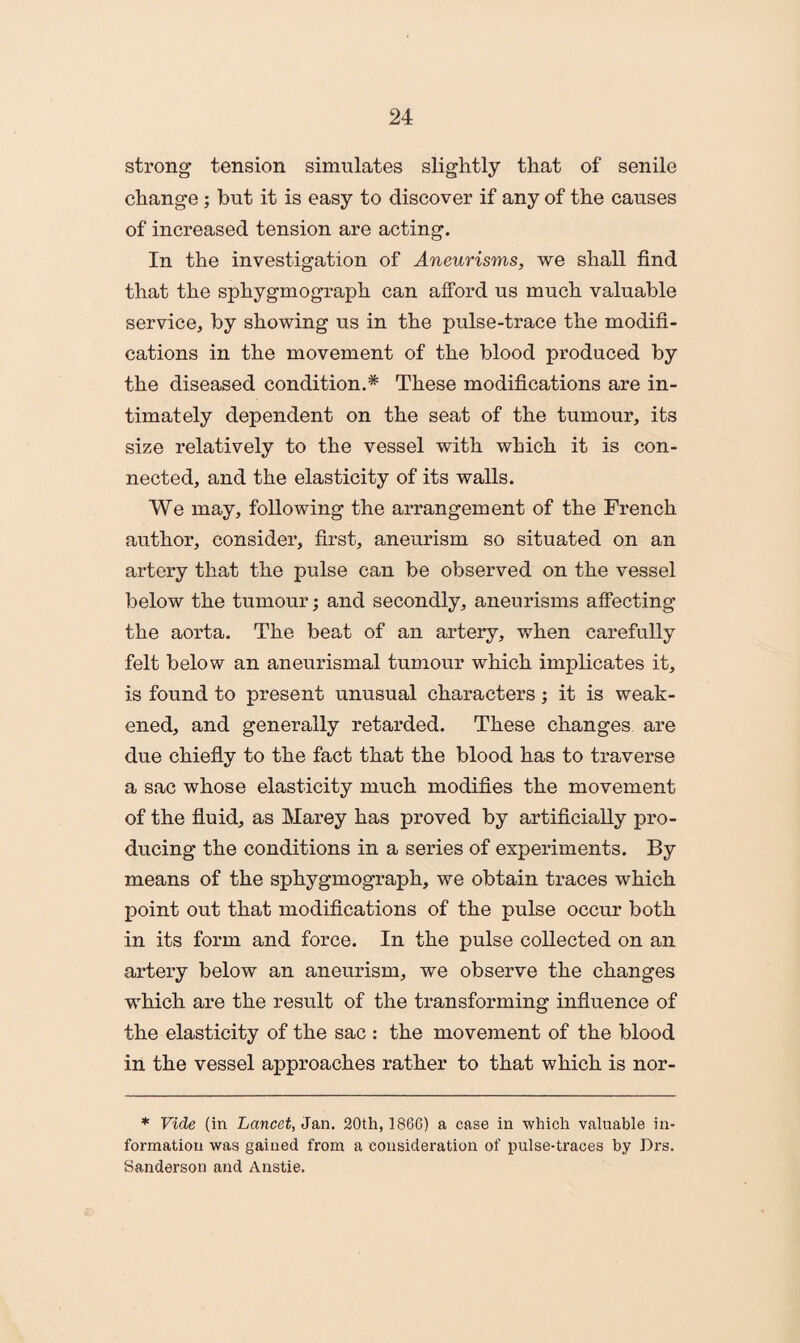 strong tension simulates slightly that of senile change; but it is easy to discover if any of the causes of increased tension are acting. In the investigation of Aneurisms, we shall find that the sphygmograph can afford us much valuable service, by showing us in the pulse-trace the modifi¬ cations in the movement of the blood produced by the diseased condition.* These modifications are in¬ timately dependent on the seat of the tumour, its size relatively to the vessel with which it is con¬ nected, and the elasticity of its walls. We may, following the arrangement of the French author, consider, first, aneurism so situated on an artery that the pulse can be observed on the vessel below the tumour; and secondly, aneurisms affecting the aorta. The beat of an artery, when carefully felt below an aneurismal tumour which implicates it, is found to present unusual characters; it is weak¬ ened, and generally retarded. These changes are due chiefly to the fact that the blood has to traverse a sac whose elasticity much modifies the movement of the fluid, as Marey has proved by artificially pro¬ ducing the conditions in a series of experiments. By means of the sphygmograph, we obtain traces which point out that modifications of the pulse occur both in its form and force. In the pulse collected on an artery below an aneurism, we observe the changes which are the result of the transforming influence of the elasticity of the sac : the movement of the blood in the vessel approaches rather to that which is nor- * Vide (in Lancet, Jan. 20th, 1866) a case in which valuable in¬ formation was gained from a consideration of pulse-traces by Prs. Sanderson and Anstie.