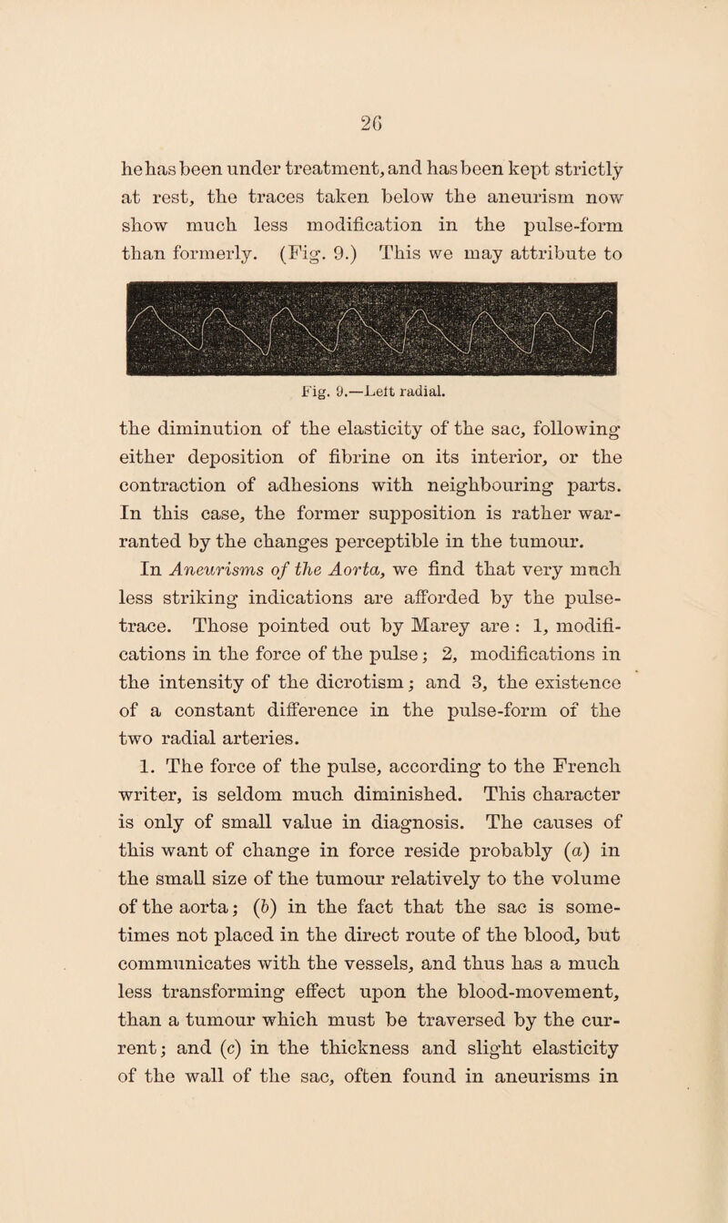 he has been under treatment, and has been kept strictly at rest, the traces taken below the aneurism now show much less modification in the pulse-form than formerly. (Fig. 9.) This we may attribute to Fig. 9.—Lelt radial. the diminution of the elasticity of the sac, following either deposition of fibrine on its interior, or the contraction of adhesions with neighbouring parts. In this case, the former supposition is rather war¬ ranted by the changes perceptible in the tumour. In Aneurisms of the Aorta, we find that very much less striking indications are afforded by the pulse- trace. Those pointed out by Marey are : 1, modifi¬ cations in the force of the pulse; 2, modifications in the intensity of the dicrotism; and 3, the existence of a constant difference in the pulse-form of the two radial arteries. 1. The force of the pulse, according to the French writer, is seldom much diminished. This character is only of small value in diagnosis. The causes of this want of change in force reside probably (a) in the small size of the tumour relatively to the volume of the aorta; (b) in the fact that the sac is some¬ times not placed in the direct route of the blood, but communicates with the vessels, and thus has a much less transforming effect upon the blood-movement, than a tumour which must be traversed by the cur¬ rent; and (c) in the thickness and slight elasticity of the wall of the sac, often found in aneurisms in