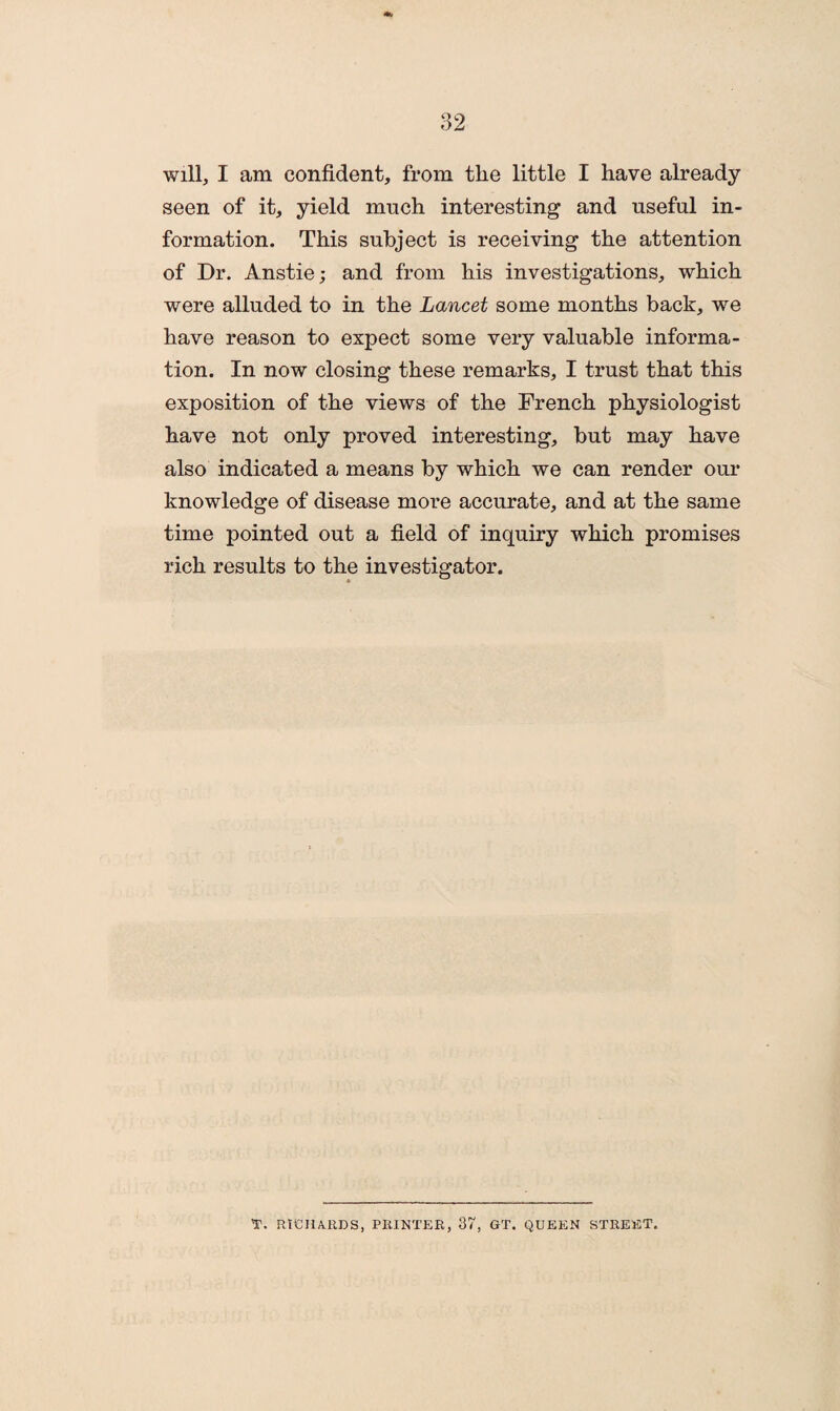 will, I am confident, from the little I have already seen of it, yield much interesting and useful in¬ formation. This subject is receiving the attention of Dr. Anstie; and from his investigations, which were alluded to in the Lancet some months back, we have reason to expect some very valuable informa¬ tion. In now closing these remarks, I trust that this exposition of the views of the French physiologist have not only proved interesting, but may have also indicated a means by which we can render our knowledge of disease more accurate, and at the same time pointed out a field of inquiry which promises rich results to the investigator. T. RICHARDS, PRINTER, 37, GT. QUEEN STREET.