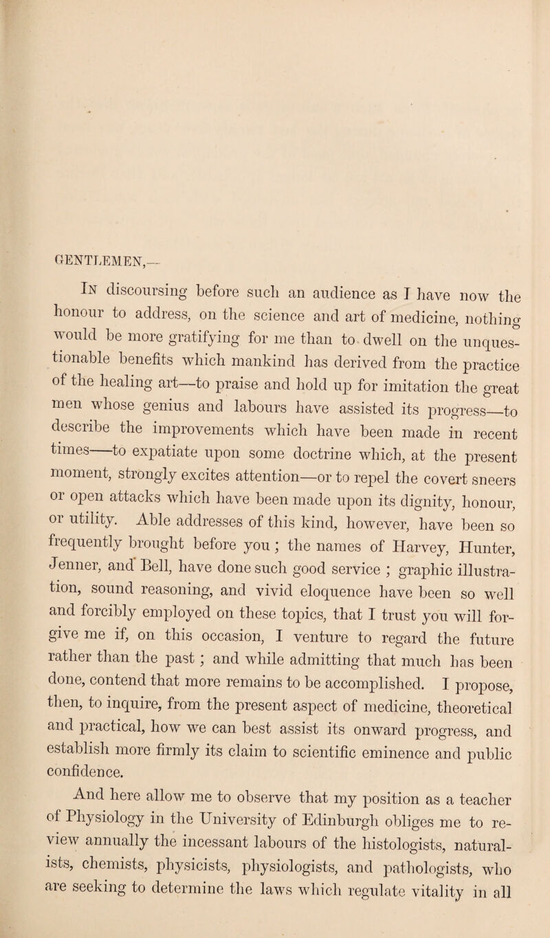 GENTLEMEN,— In discoursing before such an audience as I have now the honour to address, on the science and art of medicine, nothing would he more gratifying for me than to dwell on the unques¬ tionable benefits which mankind has derived from the practice of the healing art—to praise and hold up for imitation the great men whose genius and labours have assisted its progress_to describe the improvements which have been made in recent times to expatiate upon some doctrine which, at the present moment, strongly excites attention—or to repel the covert sneers or open attacks which have been made upon its dignity, honour, or utility. Able addresses of this kind, however, have been so frequently brought before you \ the names of Harvey, Hunter, Jenner, and Bell, have done such good service ; graphic illustra¬ tion, sound reasoning, and vivid eloquence have been so well and forcibly employed on these topics, that I trust you will for¬ give me if, on this occasion, I venture to regard the future rather than the past * and while admitting that much has been done, contend that more remains to be accomplished. I propose, then, to inquire, from the present aspect of medicine, theoretical and practical, how we can best assist its onward progress, and establish more firmly its claim to scientific eminence and public confidence. And here allow me to observe that my position as a teacher of Physiology in the University of Edinburgh obliges me to re¬ view annually the incessant labours of the histologists, natural¬ ists, chemists, physicists, physiologists, and pathologists, who are seeking to determine the laws which regulate vitality in all