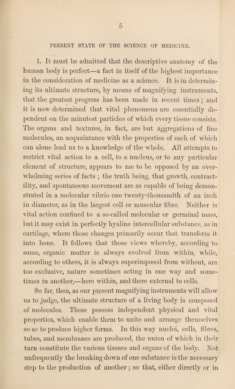 PRESENT STATE OF THE SCIENCE OF MEDICINE. 1. It must be admitted that the descriptive anatomy of the human body is perfect—a fact in itself of the highest importance in the consideration of medicine as a science. It is in determin¬ ing its ultimate structure, by means of magnifying instruments, that the greatest progress has been made in recent times; and it is now determined that vital phenomena are essentially de¬ pendent on the minutest particles of which every tissue consists. The organs and textures, in fact, are but aggregations of fine molecules, an acquaintance with the properties of each of which can alone lead us to a knowledge of the whole. All attempts to restrict vital action to a cell, to a nucleus, or to any particular element of structure, appears to me to be opposed by an over¬ whelming series of facts ; the truth being, that growth, contract¬ ility, and spontaneous movement are as capable of being demon¬ strated in a molecular vibrio one twenty-thousandth of an inch in diameter, as in the largest cell or muscular fibre. Neither is vital action confined to a so-called molecular or germinal mass, but it may exist in perfectly hyaline intercellular substance, as in cartilage, where those changes primarily occur that transform it into bone. It follows that those views whereby, according to some, organic matter is always evolved from within, while, according to others, it is always superimposed from without, are too exclusive, nature sometimes acting in one way and some¬ times in another,—here within, and there external to cells. So far, then, as our present magnifying instruments will allow us to judge, the ultimate structure of a living body is composed of molecules. These possess independent physical and vital properties, which enable them to unite and arrange themselves so as to produce higher forms. In this way nuclei, cells, fibres, tubes, and membranes are produced, the union of which in their turn constitute the various tissues and organs of the body. Not unfrequently the breaking down of one substance is the necessary step to the production of another; so that, either directly or in