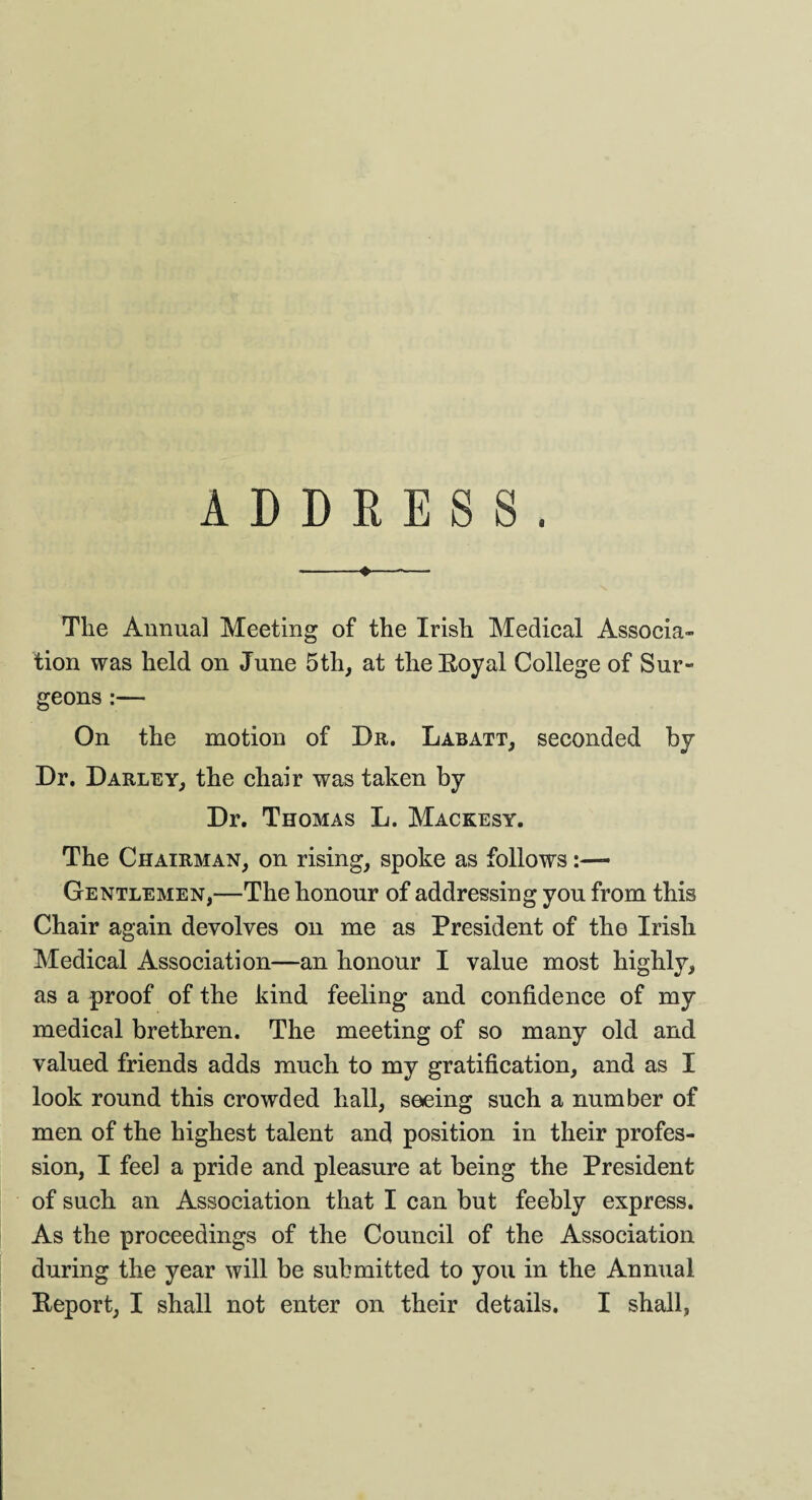 ADDRESS. -*-- The Annual Meeting of the Irish Medical Associa- tion was held on June 5th, at the Royal College of Sur¬ geons :— On the motion of Dit. Labatt, seconded by Dr. Darley, the chair was taken by Dr. Thomas L. Mackesy. The Chairman, on rising, spoke as follows Gentlemen,—The honour of addressing you from this Chair again devolves on me as President of the Irish Medical Association—an honour I value most highly, as a proof of the kind feeling and confidence of my medical brethren. The meeting of so many old and valued friends adds much to my gratification, and as I look round this crowded hall, seeing such a number of men of the highest talent and position in their profes¬ sion, I feel a pride and pleasure at being the President of such an Association that I can but feebly express. As the proceedings of the Council of the Association during the year will be submitted to you in the Annual Report, I shall not enter on their details. I shall,