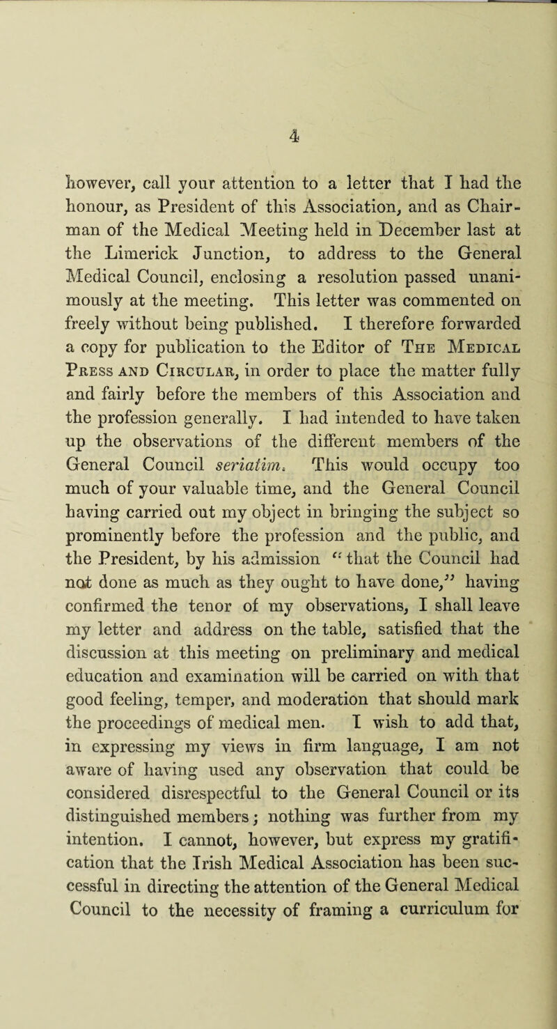 however, call your attention to a letter that I had the honour, as President of this Association, and as Chair¬ man of the Medical Meeting held in December last at the Limerick Junction, to address to the General Medical Council, enclosing a resolution passed unani¬ mously at the meeting. This letter was commented on freely without being published. I therefore forwarded a copy for publication to the Editor of The Medical Press and Circular, in order to place the matter fully and fairly before the members of this Association and the profession generally. I had intended to have taken up the observations of the different members of the General Council seriatims This would occupy too much of your valuable time, and the General Council having carried out my object in bringing the subject so prominently before the profession and the public, and the President, by his admission “ that the Council had not done as much as they ought to have done,^ having confirmed the tenor of my observations, I shall leave my letter and address on the table, satisfied that the discussion at this meeting on preliminary and medical education and examination will be carried on with that good feeling, temper, and moderation that should mark the proceedings of medical men. I wish to add that, in expressing my views in firm language, I am not aware of having used any observation that could be considered disrespectful to the General Council or its distinguished members; nothing was further from my intention. I cannot, however, but express my gratifi¬ cation that the Irish Medical Association has been suc¬ cessful in directing the attention of the General Medical Council to the necessity of framing a curriculum for