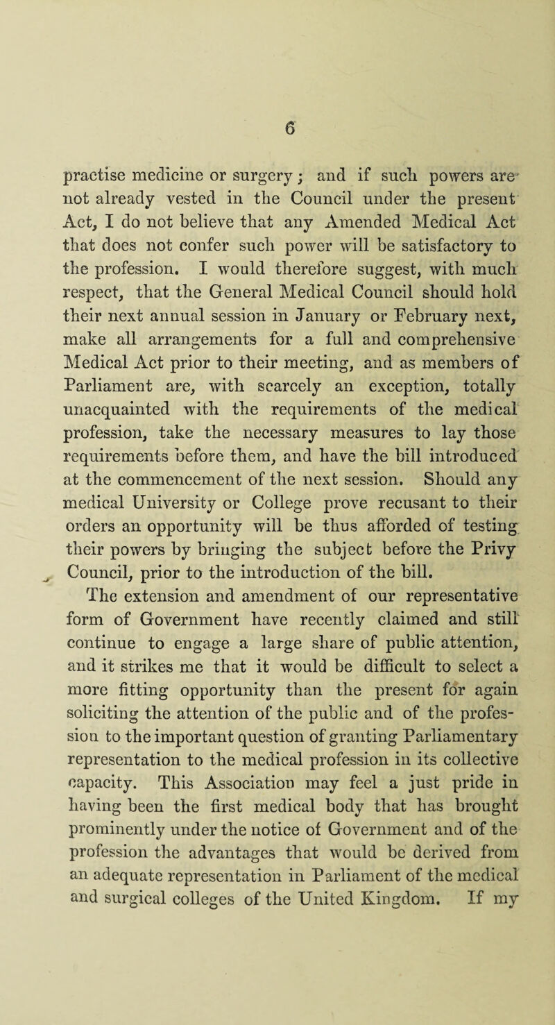 practise medicine or surgery; and if such, powers are not already vested in the Council under the present Act, I do not believe that any Amended Medical Act that does not confer such power will be satisfactory to the profession. I would therefore suggest, with much respect, that the General Medical Council should hold their next annual session in January or February next, make all arrangements for a full and comprehensive Medical Act prior to their meeting, and as members of Parliament are, with scarcely an exception, totally unacquainted with the requirements of the medical profession, take the necessary measures to lay those requirements before them, and have the bill introduced at the commencement of the next session. Should any medical University or College prove recusant to their orders an opportunity will be thus afforded of testing their powers by bringing the subject before the Privy Council, prior to the introduction of the bill. The extension and amendment of our representative form of Government have recently claimed and still continue to engage a large share of public attention, and it strikes me that it would be difficult to select a more fitting opportunity than the present for again soliciting the attention of the public and of the profes¬ sion to the important question of granting Parliamentary representation to the medical profession in its collective capacity. This Association may feel a just pride in having been the first medical body that has brought prominently under the notice of Government and of the profession the advantages that would be derived from an adequate representation in Parliament of the medical and surgical colleges of the United Kingdom. If my