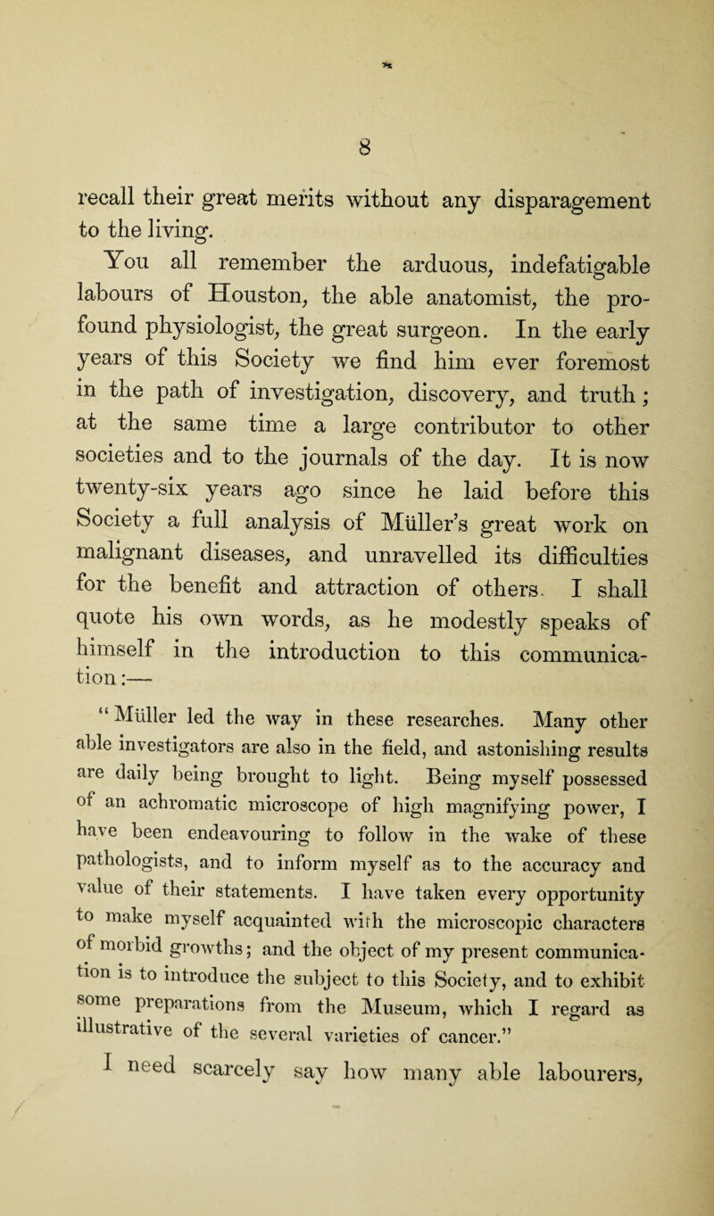 >% 8 recall their great merits without any disparagement to the living. You all remember the arduous, indefatigable labours of Houston, the able anatomist, the pro¬ found physiologist, the great surgeon. In the early years of this Society we find him ever foremost in the path of investigation, discovery, and truth; at the same time a large contributor to other societies and to the journals of the day. It is now twenty-six years ago since he laid before this Society a full analysis of Muller’s great work on malignant diseases, and unravelled its difficulties for the benefit and attraction of others. I shall quote his own words, as he modestly speaks of himself in the introduction to this communica¬ tion “ Muller led the way in these researches. Many other able investigators are also in the field, and astonishing results are daily being brought to light. Being myself possessed Oi an achromatic microscope of high magnifying power, I have been endeavouring to follow in the wake of these pathologists, and to inform myself as to the accuracy and i alue of their statements. I have taken every opportunity to make myself acquainted with the microscopic characters of moibid growths; and the object of my present communica¬ tion is to introduce the subject to this Society, and to exhibit some preparations from the Museum, which I regard as illustrative of the several varieties of cancer.” I need scarcely say how many able labourers,