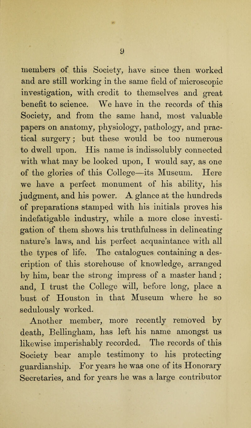 members of this Society, have since then worked and are still working in the same field of microscopic investigation, with credit to themselves and great benefit to science. We have in the records of this Society, and from the same hand, most valuable papers on anatomy, physiology, pathology, and prac¬ tical surgery; but these would be too numerous to dwell upon. His name is indissolubly connected with what may be looked upon, I would say, as one of the glories of this College—its Museum. Here we have a perfect monument of his ability, his j udgment, and his power. A glance at the hundreds of preparations stamped with his initials proves his indefatigable industry, while a more close investi¬ gation of them shows his truthfulness in delineating nature’s laws, and his perfect acquaintance with all the types of life. The catalogues containing a des¬ cription of this storehouse of knowledge, arranged by him, bear the strong impress of a master hand ; and, I trust the College will, before long, place a bust of Houston in that Museum where he so sedulously worked. Another member, more recently removed by death, Bellingham, has left his name amongst us likewise imperishably recorded. The records of this Society bear ample testimony to his protecting guardianship. For years he was one of its Honorary Secretaries, and for years he was a large contributor