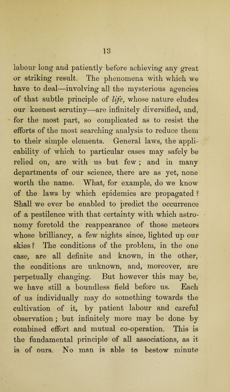 1:3 labour long and patiently before achieving any great or striking result. The phenomena with which we have to deal—involving all the mysterious agencies of that subtle principle of life, whose nature eludes our keenest scrutiny—are infinitely diversified, and, for the most part, so complicated as to resist the efforts of the most searching analysis to reduce them to their simple elements. General laws, the appli¬ cability of which to particular cases may safely be relied on, are with us but few; and in many departments of our science, there are as yet, none worth the name. What, for example, do we know of the laws by which epidemics are propagated ? Shall we ever be enabled to predict the occurrence of a pestilence with that certainty with which astro¬ nomy foretold the reappearance of those meteors whose brilliancy, a few nights since, lighted up our skies? The conditions of the problem, in the one case, are all definite and known, in the other, the conditions are unknown, and, moreover, are perpetually changing. But however this may be, we have still a boundless field before us. Each of us individually may do something towards the cultivation of it, by patient labour and careful observation ; but infinitely more may be done by combined effort and mutual co-operation. This is the fundamental principle of all associations, as it is of ours. No man is able to bestow minute