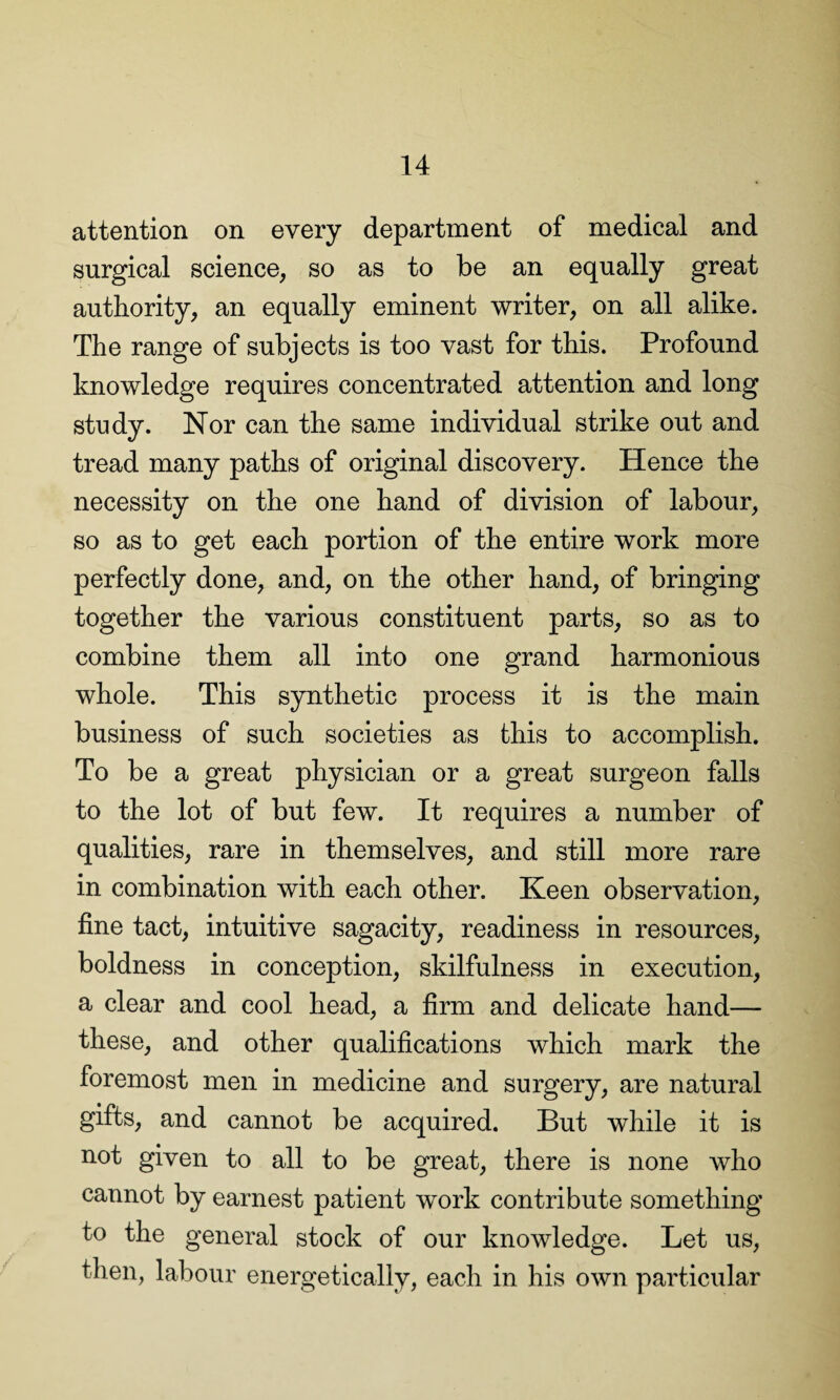 attention on every department of medical and surgical science, so as to be an equally great authority, an equally eminent writer, on all alike. The range of subjects is too vast for this. Profound knowledge requires concentrated attention and long study. Nor can the same individual strike out and tread many paths of original discovery. Hence the necessity on the one hand of division of labour, so as to get each portion of the entire work more perfectly done, and, on the other hand, of bringing together the various constituent parts, so as to combine them all into one grand harmonious whole. This synthetic process it is the main business of such societies as this to accomplish. To be a great physician or a great surgeon falls to the lot of but few. It requires a number of qualities, rare in themselves, and still more rare in combination with each other. Keen observation, fine tact, intuitive sagacity, readiness in resources, boldness in conception, skilfulness in execution, a clear and cool head, a firm and delicate hand— these, and other qualifications which mark the foremost men in medicine and surgery, are natural gifts, and cannot be acquired. But while it is not given to all to be great, there is none who cannot by earnest patient work contribute something to the general stock of our knowledge. Let us, then, labour energetically, each in his own particular