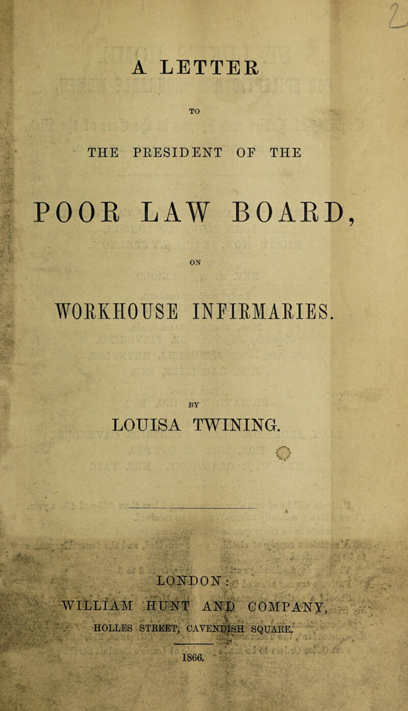 A LETTER TO THE PRESIDENT OF THE POOR LAW BOARD, ■J, i ON WORKHOUSE INFIRMARIES. LOUISA TWINING. O LONDON: > ' .. ' * -**' \i ~- v - WILLiAM HUNT AND COMPANY, •V;./«£•> Wm; ; - i • . * HOLLES STREET, CAVENDISH SQUARE. . - V .*?• Vo' ... 1866. C ;* ?, | *. ■- v>